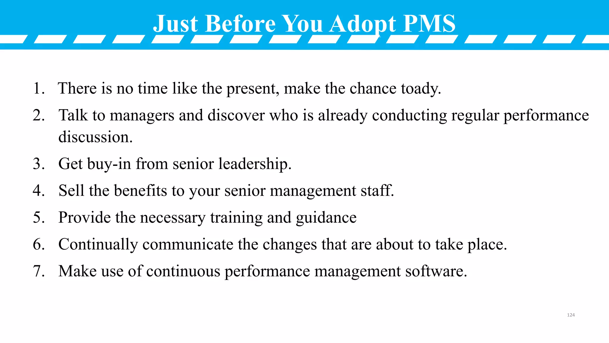 Just Before You Adopt PMS
1. There is no time like the present, make the chance toady.
2. Talk to managers and discover who is already conducting regular performance
discussion.
3. Get buy-in from senior leadership.
4. Sell the benefits to your senior management staff.
5. Provide the necessary training and guidance
6. Continually communicate the changes that are about to take place.
7. Make use of continuous performance management software.
124
 