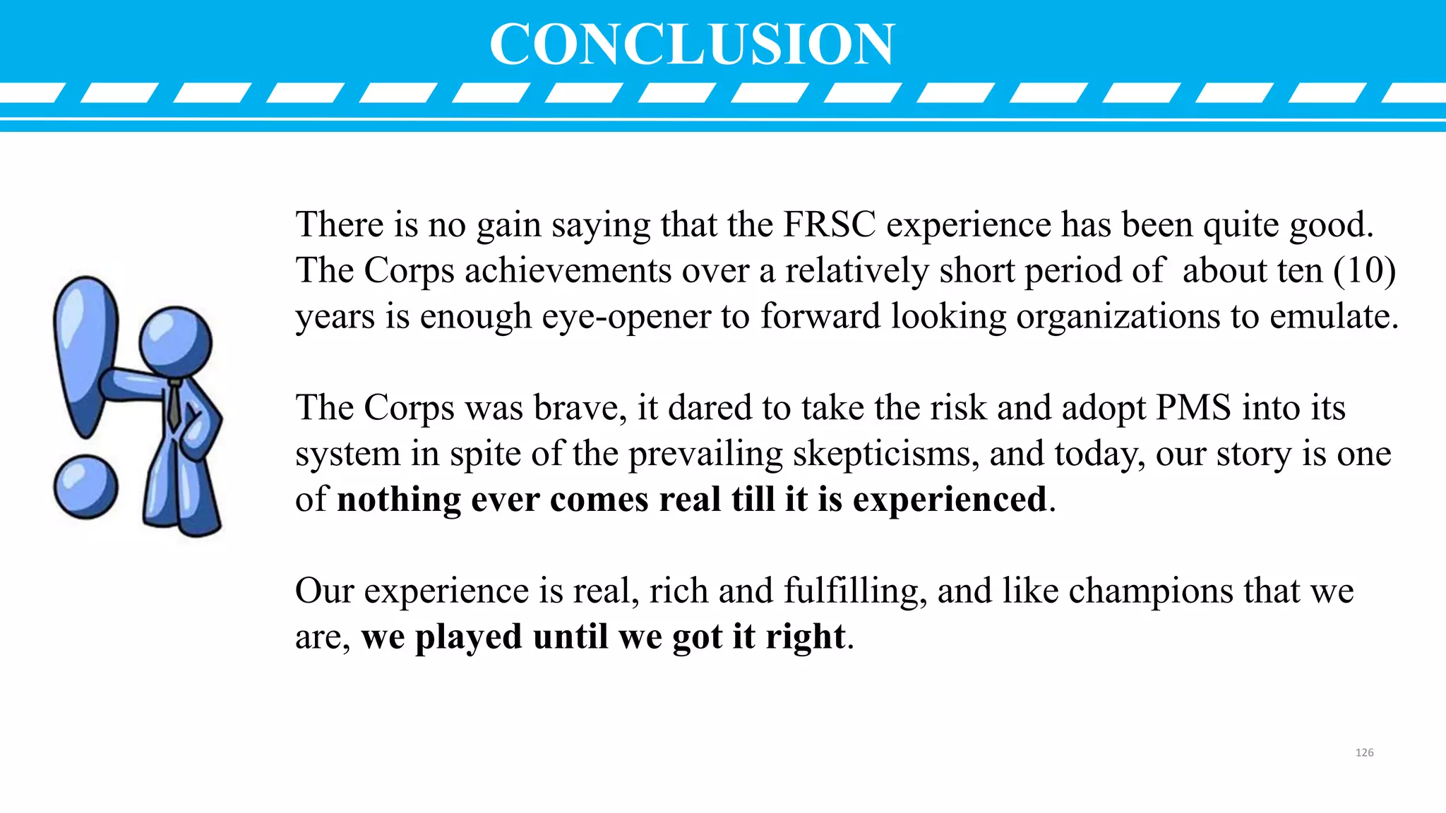 CONCLUSION
There is no gain saying that the FRSC experience has been quite good.
The Corps achievements over a relatively short period of about ten (10)
years is enough eye-opener to forward looking organizations to emulate.
The Corps was brave, it dared to take the risk and adopt PMS into its
system in spite of the prevailing skepticisms, and today, our story is one
of nothing ever comes real till it is experienced.
Our experience is real, rich and fulfilling, and like champions that we
are, we played until we got it right.
126
 