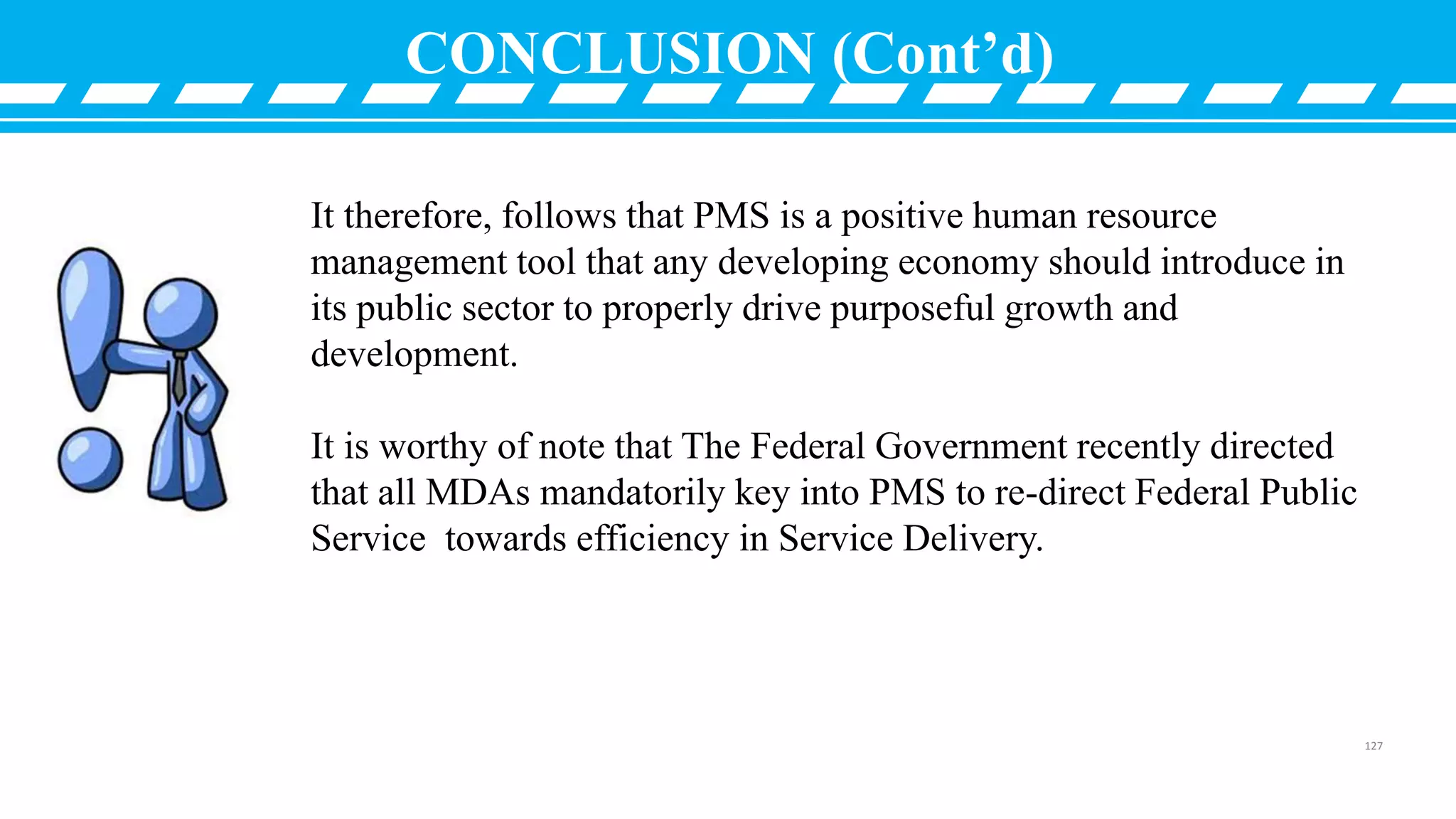 CONCLUSION (Cont’d)
It therefore, follows that PMS is a positive human resource
management tool that any developing economy should introduce in
its public sector to properly drive purposeful growth and
development.
It is worthy of note that The Federal Government recently directed
that all MDAs mandatorily key into PMS to re-direct Federal Public
Service towards efficiency in Service Delivery.
127
 