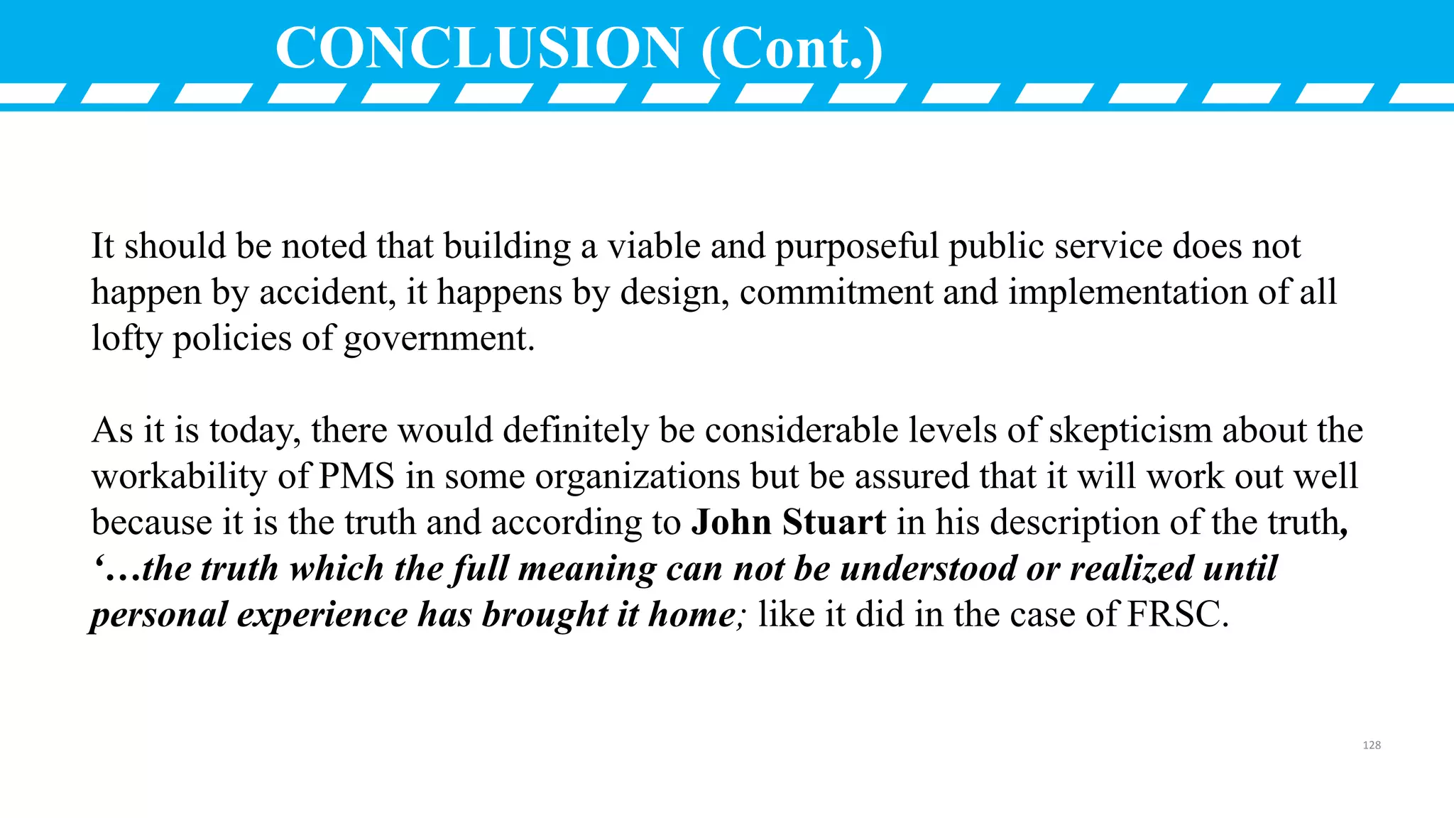 CONCLUSION (Cont.)
It should be noted that building a viable and purposeful public service does not
happen by accident, it happens by design, commitment and implementation of all
lofty policies of government.
As it is today, there would definitely be considerable levels of skepticism about the
workability of PMS in some organizations but be assured that it will work out well
because it is the truth and according to John Stuart in his description of the truth,
‘…the truth which the full meaning can not be understood or realized until
personal experience has brought it home; like it did in the case of FRSC.
128
 
