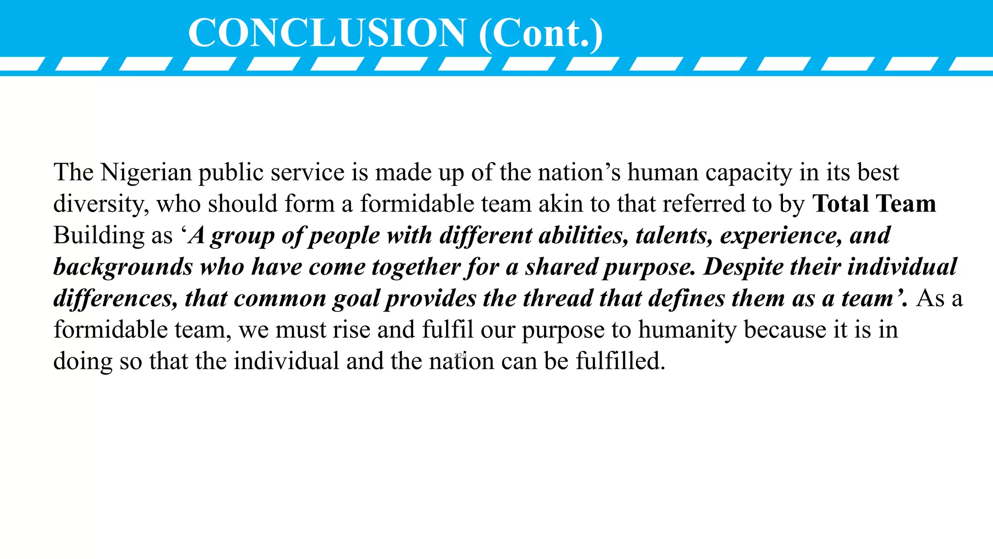 CONCLUSION (Cont.)
The Nigerian public service is made up of the nation’s human capacity in its best
diversity, who should form a formidable team akin to that referred to by Total Team
Building as ‘A group of people with different abilities, talents, experience, and
backgrounds who have come together for a shared purpose. Despite their individual
differences, that common goal provides the thread that defines them as a team’. As a
formidable team, we must rise and fulfil our purpose to humanity because it is in
doing so that the individual and the nation can be fulfilled.129
 