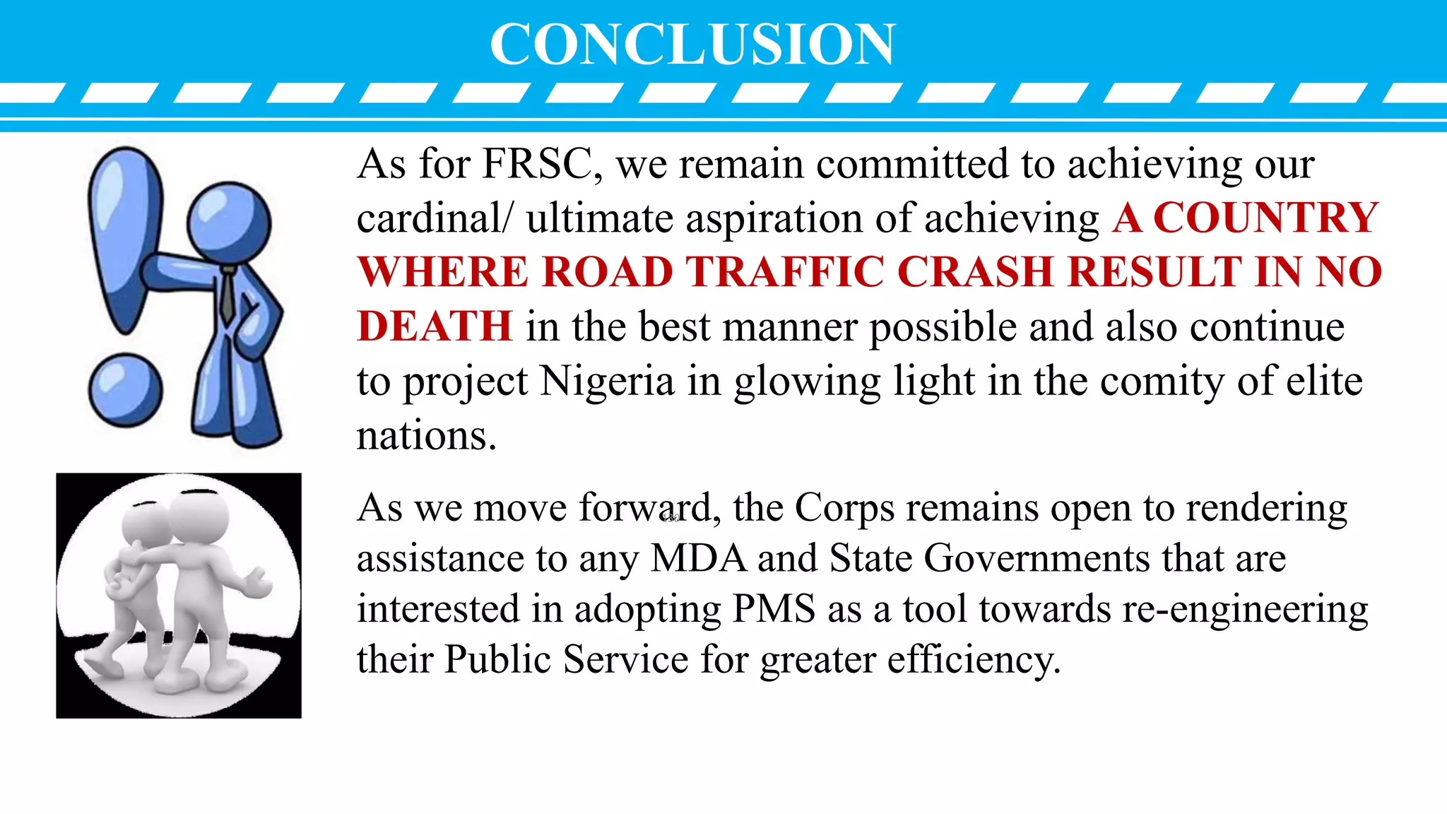 CONCLUSION
As for FRSC, we remain committed to achieving our
cardinal/ ultimate aspiration of achieving A COUNTRY
WHERE ROAD TRAFFIC CRASH RESULT IN NO
DEATH in the best manner possible and also continue
to project Nigeria in glowing light in the comity of elite
nations.
As we move forward, the Corps remains open to rendering
assistance to any MDA and State Governments that are
interested in adopting PMS as a tool towards re-engineering
their Public Service for greater efficiency.
130
 