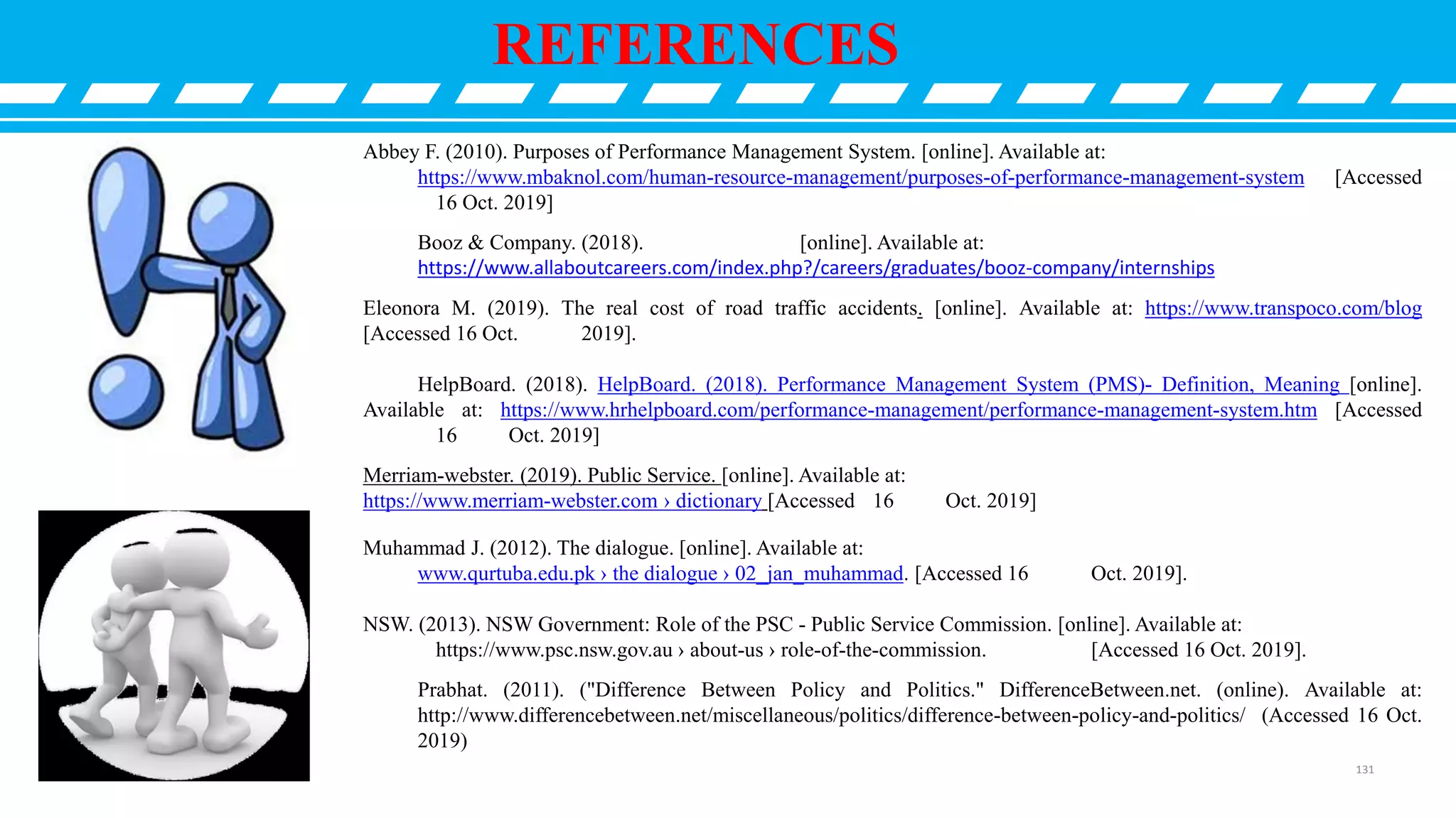 REFERENCES
Abbey F. (2010). Purposes of Performance Management System. [online]. Available at:
https://www.mbaknol.com/human-resource-management/purposes-of-performance-management-system [Accessed
16 Oct. 2019]
Booz & Company. (2018). [online]. Available at:
https://www.allaboutcareers.com/index.php?/careers/graduates/booz-company/internships
Eleonora M. (2019). The real cost of road traffic accidents. [online]. Available at: https://www.transpoco.com/blog
[Accessed 16 Oct. 2019].
HelpBoard. (2018). HelpBoard. (2018). Performance Management System (PMS)- Definition, Meaning [online].
Available at: https://www.hrhelpboard.com/performance-management/performance-management-system.htm [Accessed
16 Oct. 2019]
Merriam-webster. (2019). Public Service. [online]. Available at:
https://www.merriam-webster.com › dictionary [Accessed 16 Oct. 2019]
Muhammad J. (2012). The dialogue. [online]. Available at:
www.qurtuba.edu.pk › the dialogue › 02_jan_muhammad. [Accessed 16 Oct. 2019].
NSW. (2013). NSW Government: Role of the PSC - Public Service Commission. [online]. Available at:
https://www.psc.nsw.gov.au › about-us › role-of-the-commission. [Accessed 16 Oct. 2019].
Prabhat. (2011). ("Difference Between Policy and Politics." DifferenceBetween.net. (online). Available at:
http://www.differencebetween.net/miscellaneous/politics/difference-between-policy-and-politics/ (Accessed 16 Oct.
2019)
131
 