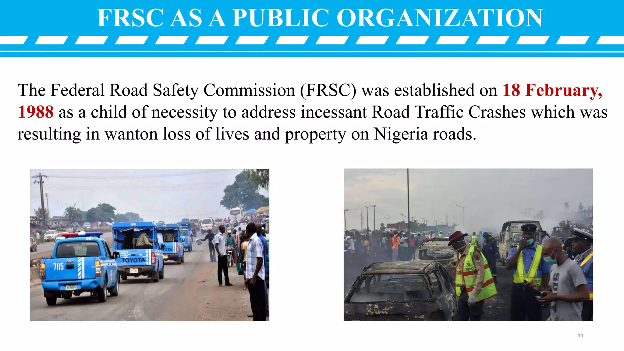 The Federal Road Safety Commission (FRSC) was established on 18 February,
1988 as a child of necessity to address incessant Road Traffic Crashes which was
resulting in wanton loss of lives and property on Nigeria roads.
FRSC AS A PUBLIC ORGANIZATION
14
 