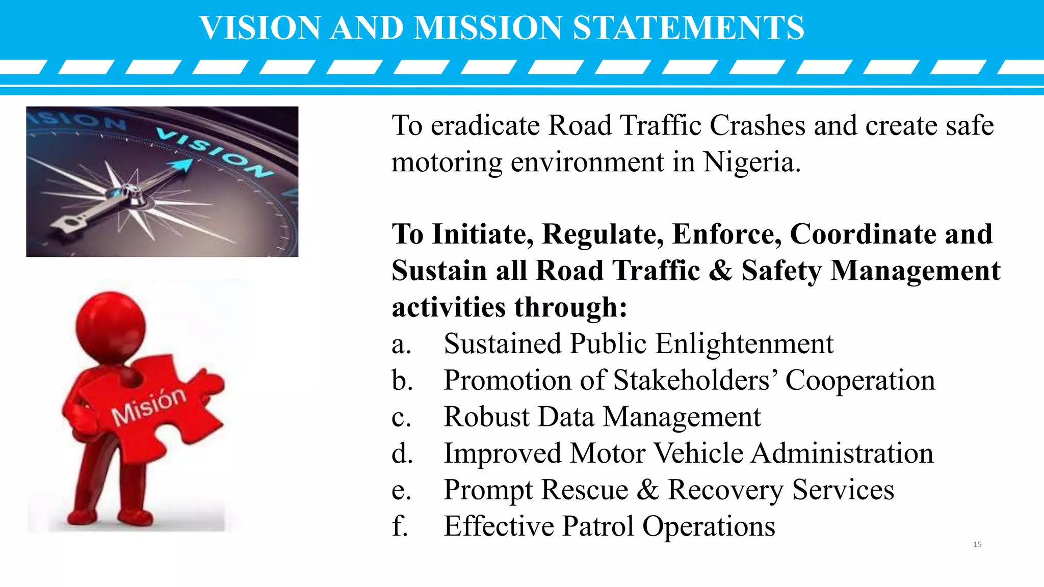 VISION AND MISSION STATEMENTS
To eradicate Road Traffic Crashes and create safe
motoring environment in Nigeria.
To Initiate, Regulate, Enforce, Coordinate and
Sustain all Road Traffic & Safety Management
activities through:
a. Sustained Public Enlightenment
b. Promotion of Stakeholders’ Cooperation
c. Robust Data Management
d. Improved Motor Vehicle Administration
e. Prompt Rescue & Recovery Services
f. Effective Patrol Operations 15
 