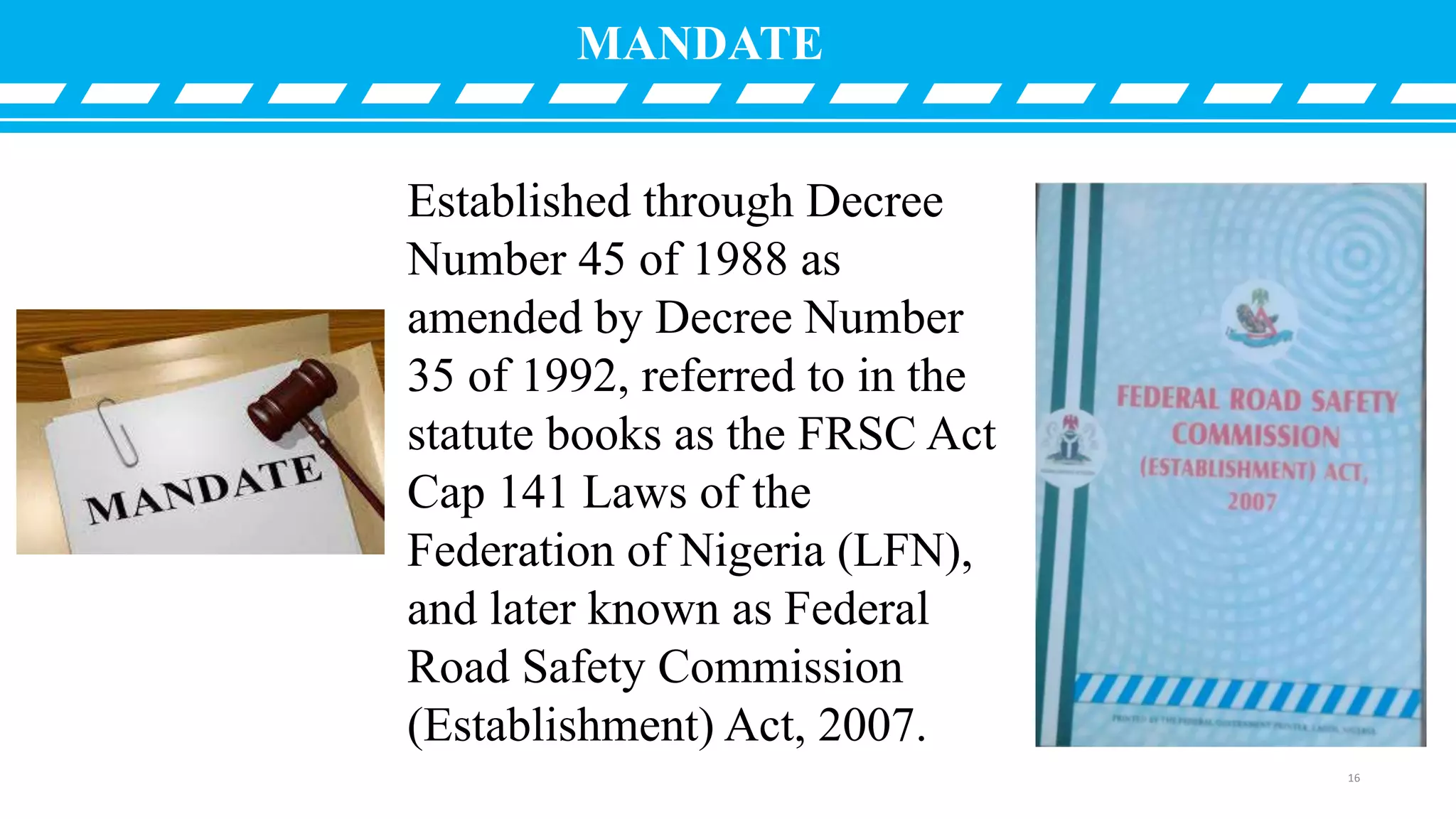 MANDATE
Established through Decree
Number 45 of 1988 as
amended by Decree Number
35 of 1992, referred to in the
statute books as the FRSC Act
Cap 141 Laws of the
Federation of Nigeria (LFN),
and later known as Federal
Road Safety Commission
(Establishment) Act, 2007.
16
 