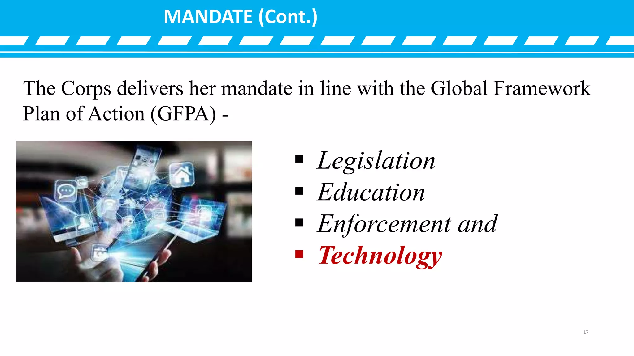 MANDATE (Cont.)
 Legislation
 Education
 Enforcement and
 Technology
The Corps delivers her mandate in line with the Global Framework
Plan of Action (GFPA) -
17
 