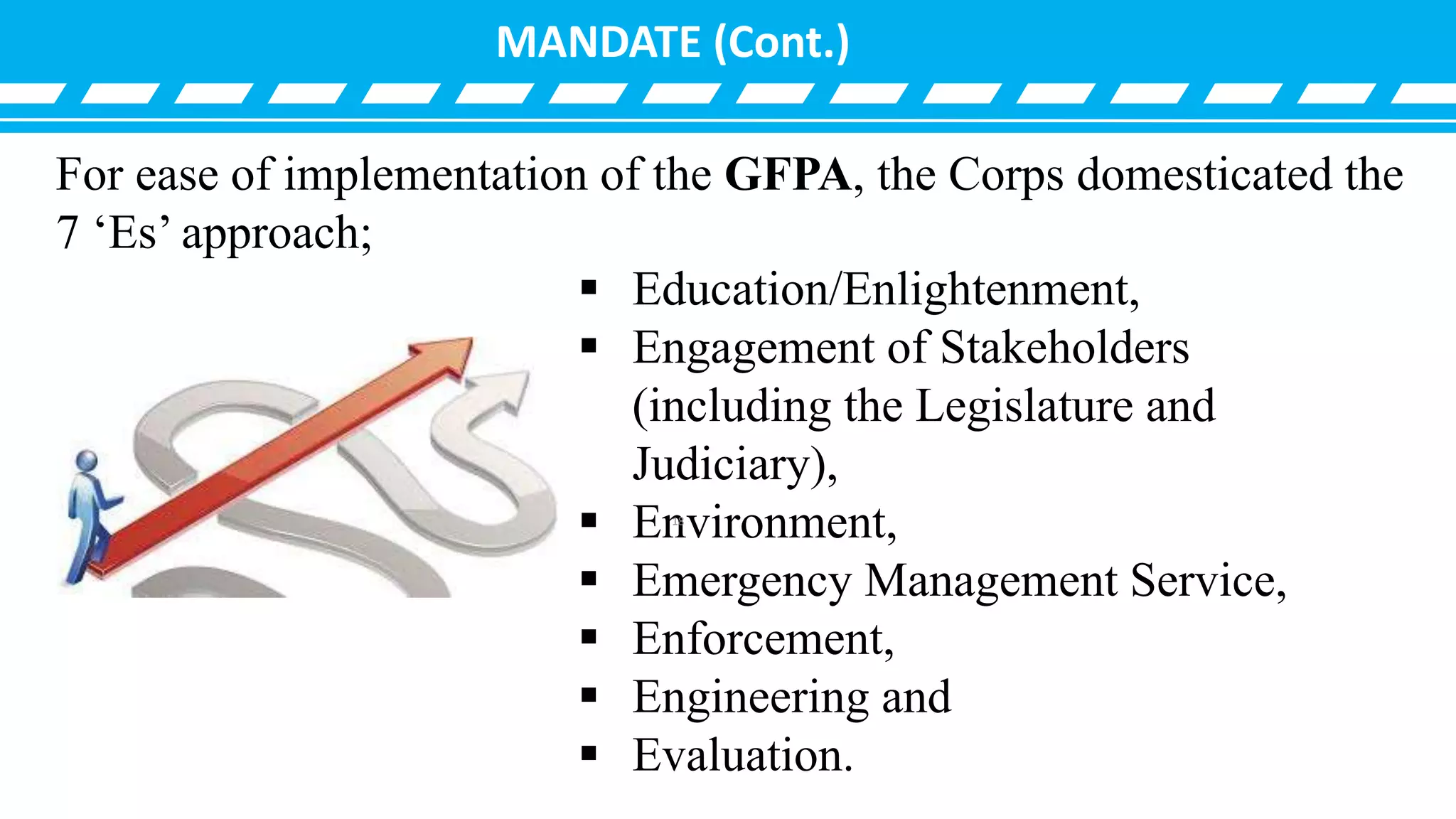 MANDATE (Cont.)
 Education/Enlightenment,
 Engagement of Stakeholders
(including the Legislature and
Judiciary),
 Environment,
 Emergency Management Service,
 Enforcement,
 Engineering and
 Evaluation.
For ease of implementation of the GFPA, the Corps domesticated the
7 ‘Es’ approach;
18
 