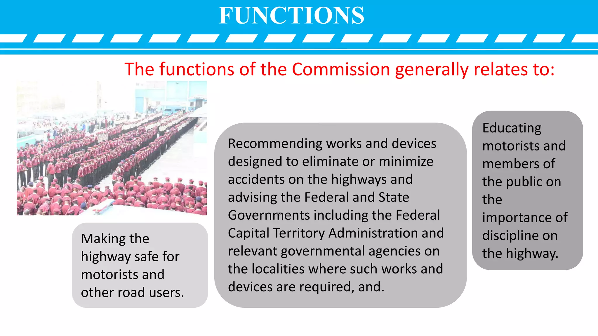 FUNCTIONS
The functions of the Commission generally relates to:
Making the
highway safe for
motorists and
other road users.
Recommending works and devices
designed to eliminate or minimize
accidents on the highways and
advising the Federal and State
Governments including the Federal
Capital Territory Administration and
relevant governmental agencies on
the localities where such works and
devices are required, and.
Educating
motorists and
members of
the public on
the
importance of
discipline on
the highway.
19
 