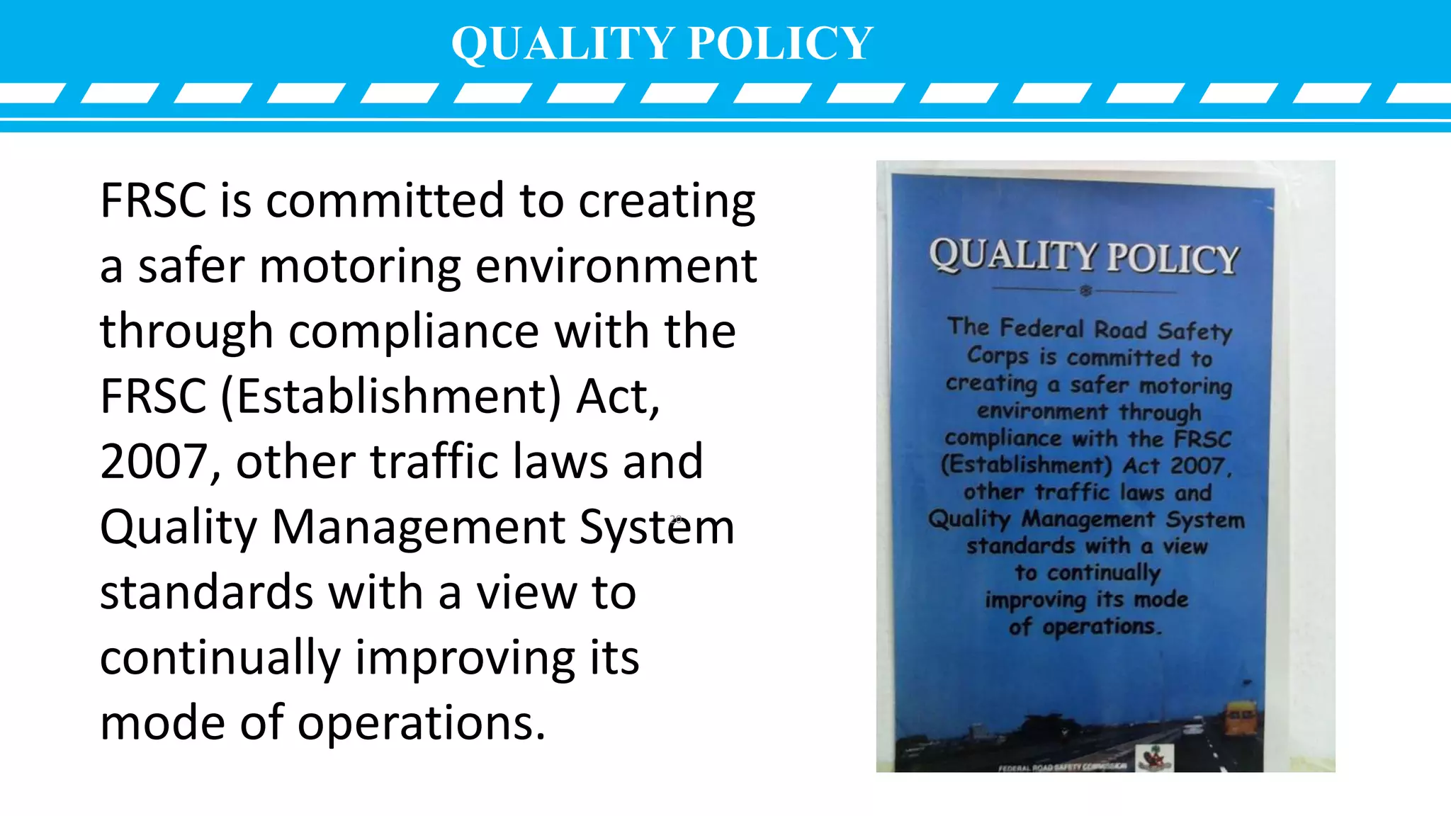 QUALITY POLICY
FRSC is committed to creating
a safer motoring environment
through compliance with the
FRSC (Establishment) Act,
2007, other traffic laws and
Quality Management System
standards with a view to
continually improving its
mode of operations.
20
 
