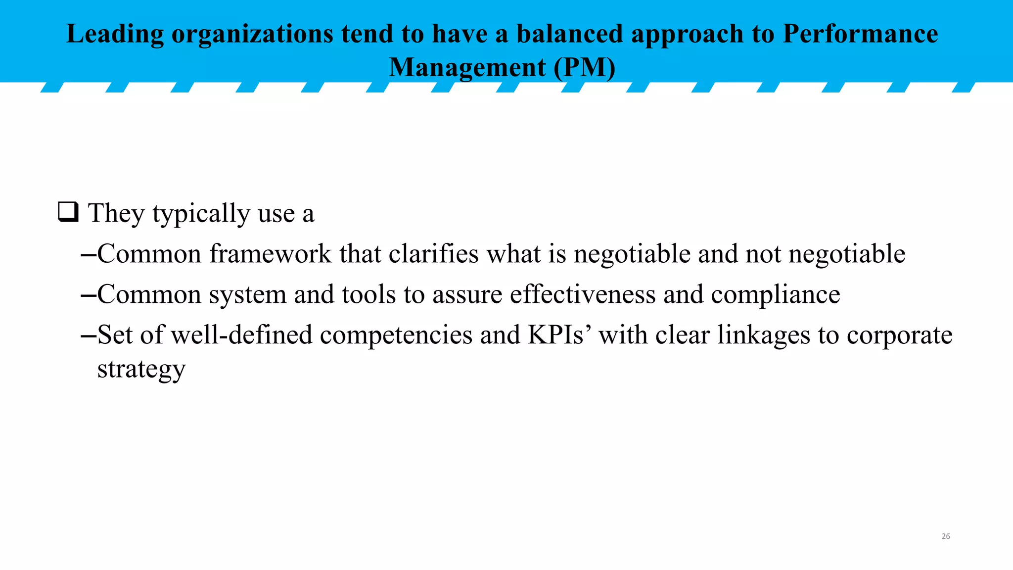  They typically use a
–Common framework that clarifies what is negotiable and not negotiable
–Common system and tools to assure effectiveness and compliance
–Set of well-defined competencies and KPIs’ with clear linkages to corporate
strategy
Leading organizations tend to have a balanced approach to Performance
Management (PM)
26
 
