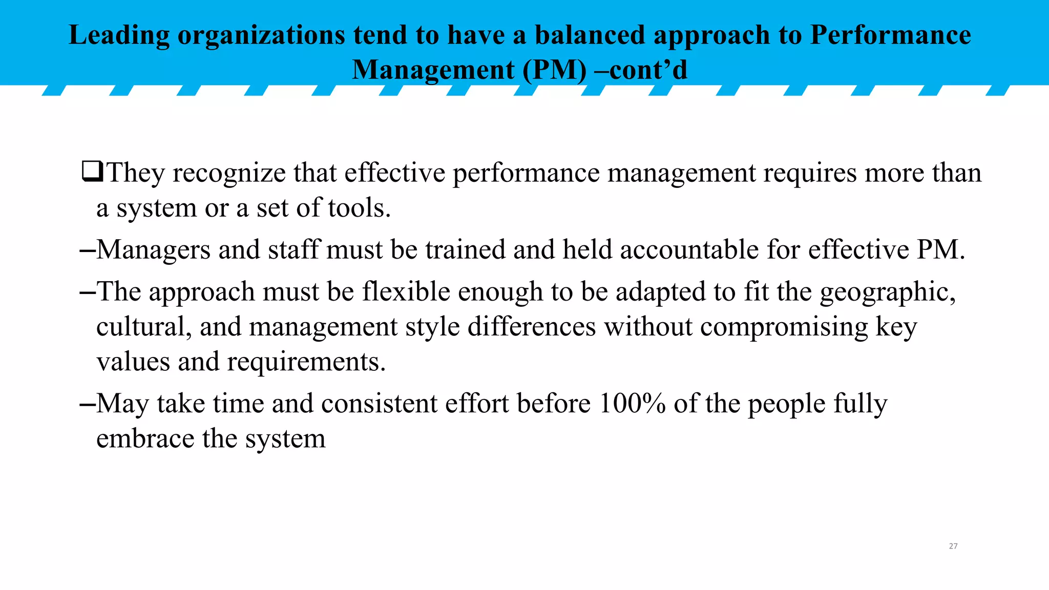 They recognize that effective performance management requires more than
a system or a set of tools.
–Managers and staff must be trained and held accountable for effective PM.
–The approach must be flexible enough to be adapted to fit the geographic,
cultural, and management style differences without compromising key
values and requirements.
–May take time and consistent effort before 100% of the people fully
embrace the system
Leading organizations tend to have a balanced approach to Performance
Management (PM) –cont’d
27
 