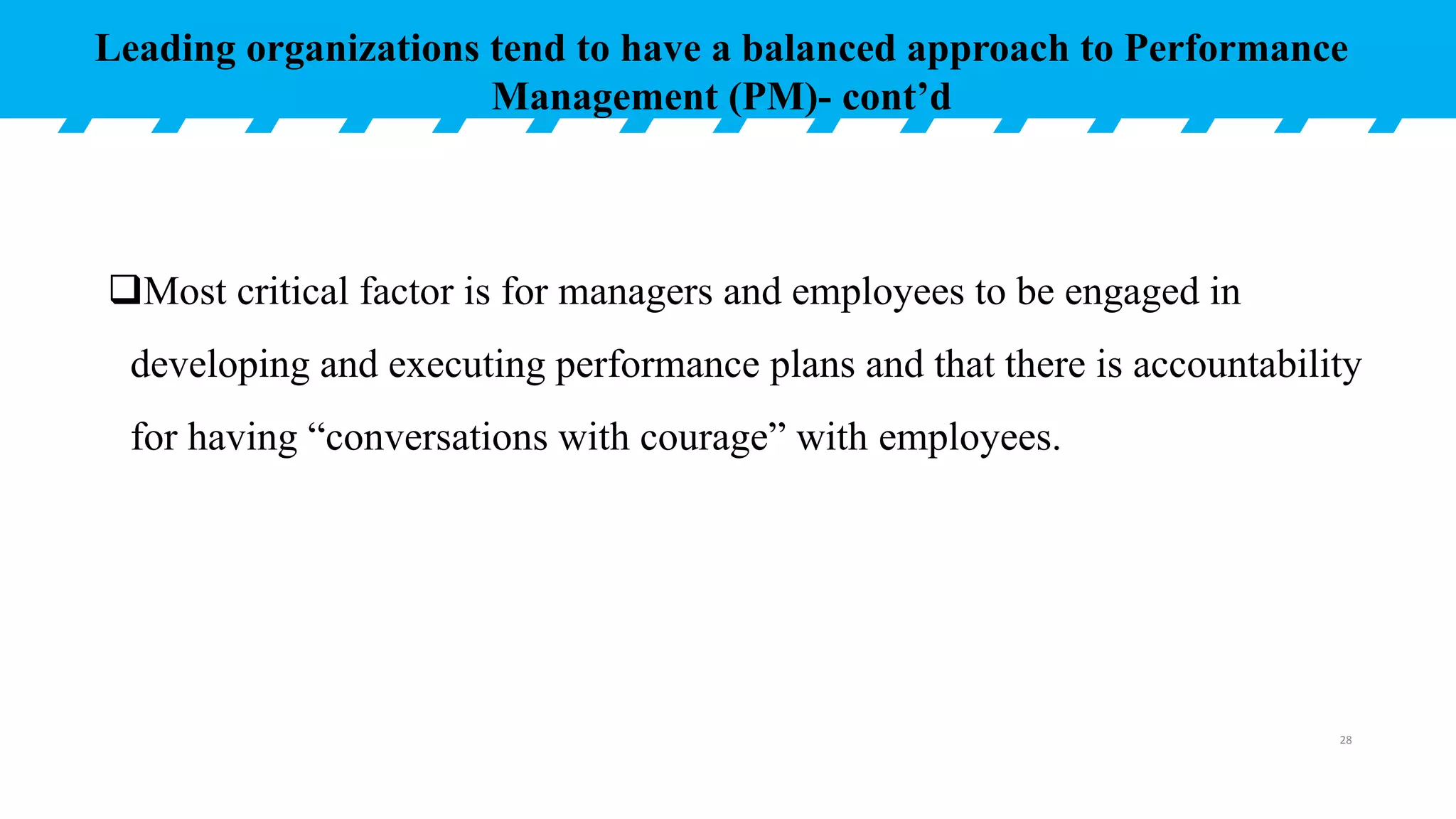 Most critical factor is for managers and employees to be engaged in
developing and executing performance plans and that there is accountability
for having “conversations with courage” with employees.
Leading organizations tend to have a balanced approach to Performance
Management (PM)- cont’d
28
 