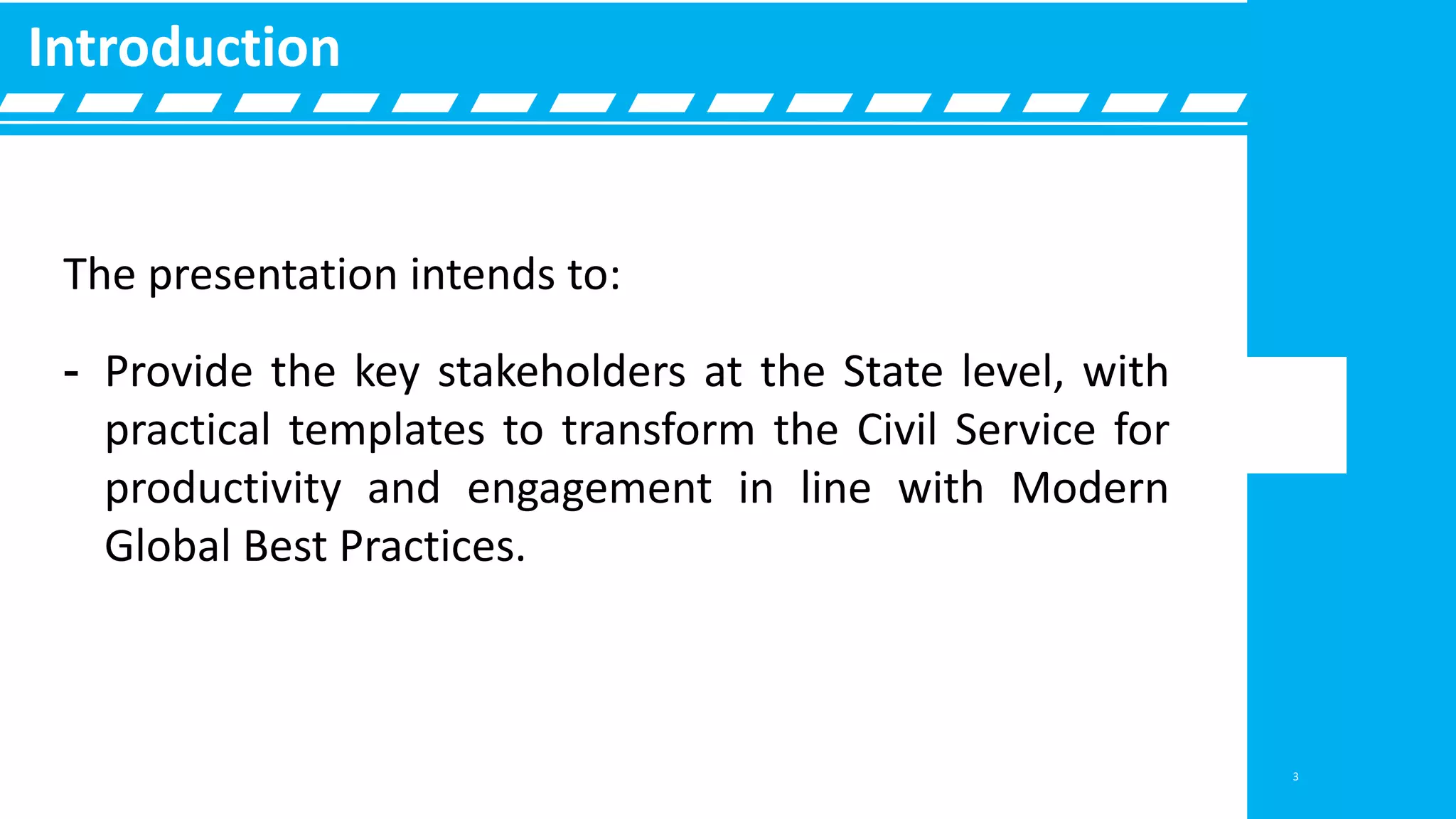 The presentation intends to:
- Provide the key stakeholders at the State level, with
practical templates to transform the Civil Service for
productivity and engagement in line with Modern
Global Best Practices.
Introduction
3
 