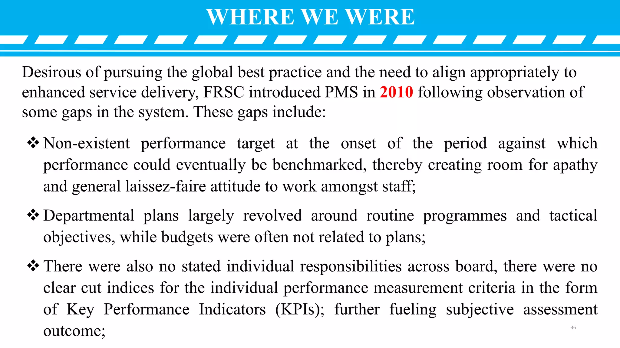 Desirous of pursuing the global best practice and the need to align appropriately to
enhanced service delivery, FRSC introduced PMS in 2010 following observation of
some gaps in the system. These gaps include:
Non-existent performance target at the onset of the period against which
performance could eventually be benchmarked, thereby creating room for apathy
and general laissez-faire attitude to work amongst staff;
Departmental plans largely revolved around routine programmes and tactical
objectives, while budgets were often not related to plans;
There were also no stated individual responsibilities across board, there were no
clear cut indices for the individual performance measurement criteria in the form
of Key Performance Indicators (KPIs); further fueling subjective assessment
outcome;
WHERE WE WERE
36
 