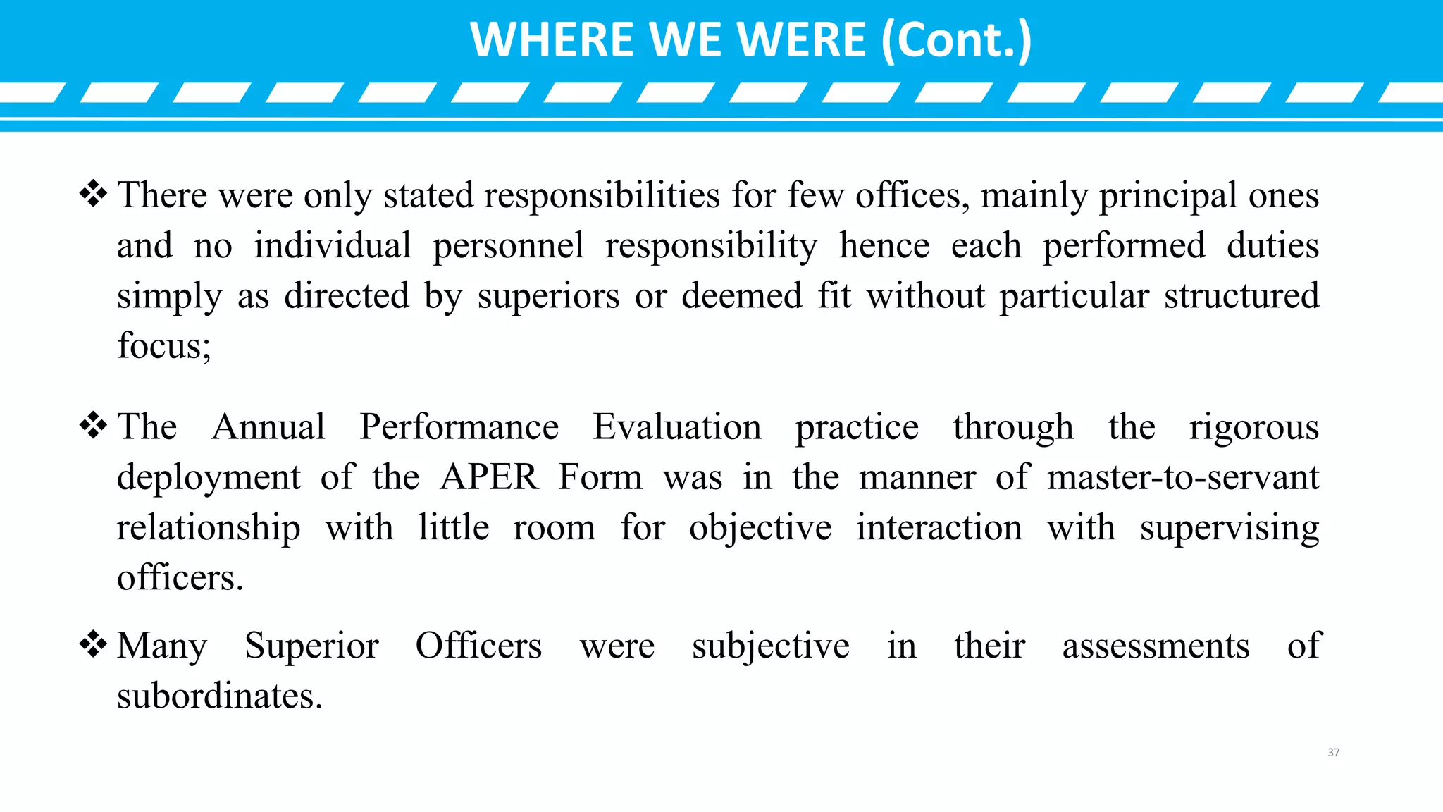 There were only stated responsibilities for few offices, mainly principal ones
and no individual personnel responsibility hence each performed duties
simply as directed by superiors or deemed fit without particular structured
focus;
The Annual Performance Evaluation practice through the rigorous
deployment of the APER Form was in the manner of master-to-servant
relationship with little room for objective interaction with supervising
officers.
Many Superior Officers were subjective in their assessments of
subordinates.
WHERE WE WERE (Cont.)
37
 