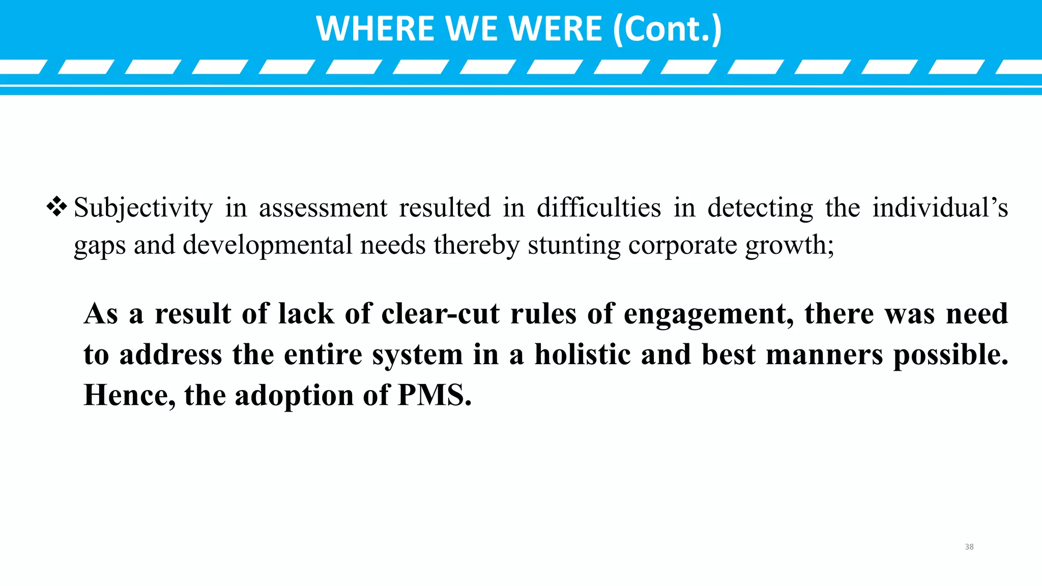 Subjectivity in assessment resulted in difficulties in detecting the individual’s
gaps and developmental needs thereby stunting corporate growth;
As a result of lack of clear-cut rules of engagement, there was need
to address the entire system in a holistic and best manners possible.
Hence, the adoption of PMS.
WHERE WE WERE (Cont.)
38
 
