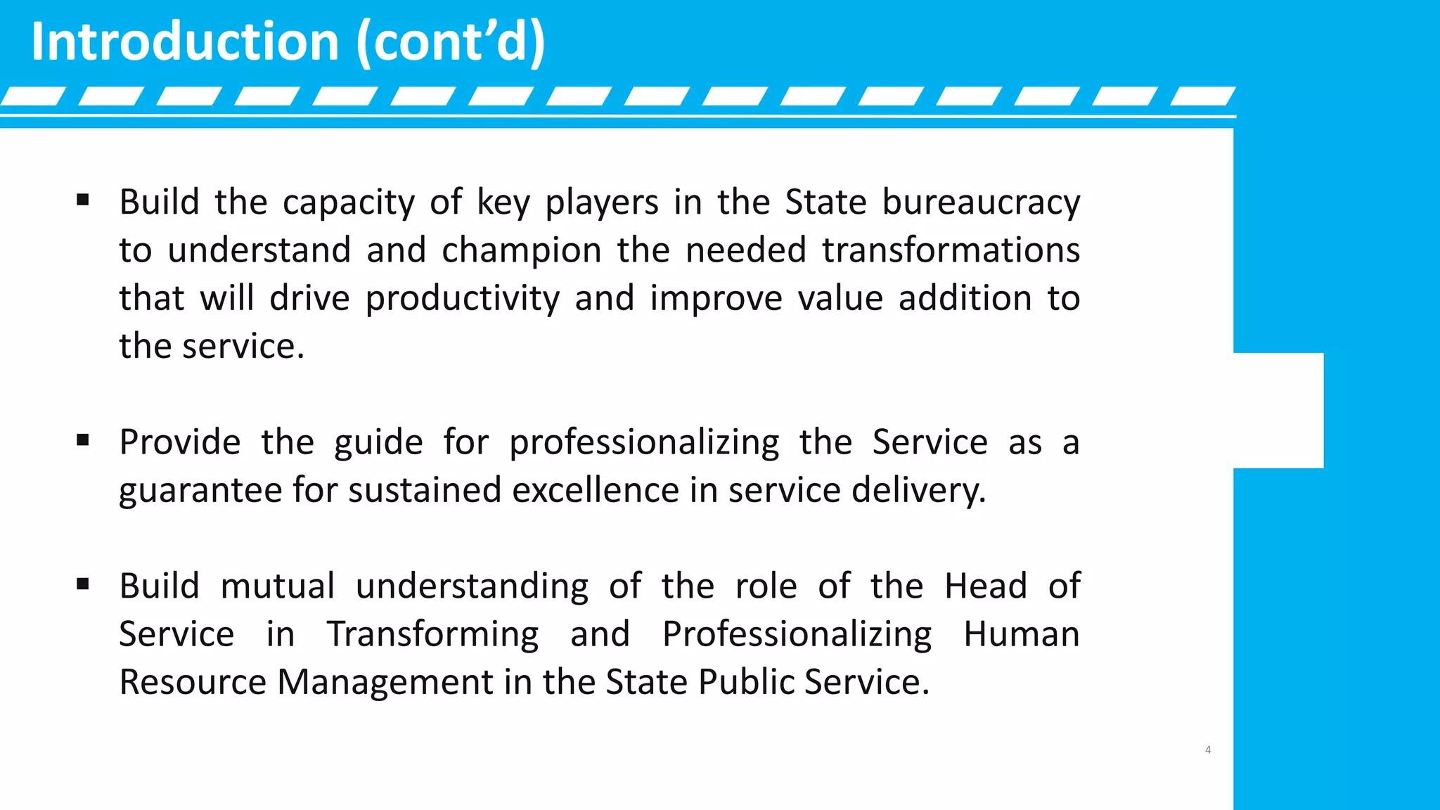  Build the capacity of key players in the State bureaucracy
to understand and champion the needed transformations
that will drive productivity and improve value addition to
the service.
 Provide the guide for professionalizing the Service as a
guarantee for sustained excellence in service delivery.
 Build mutual understanding of the role of the Head of
Service in Transforming and Professionalizing Human
Resource Management in the State Public Service.
Introduction (cont’d)
4
 