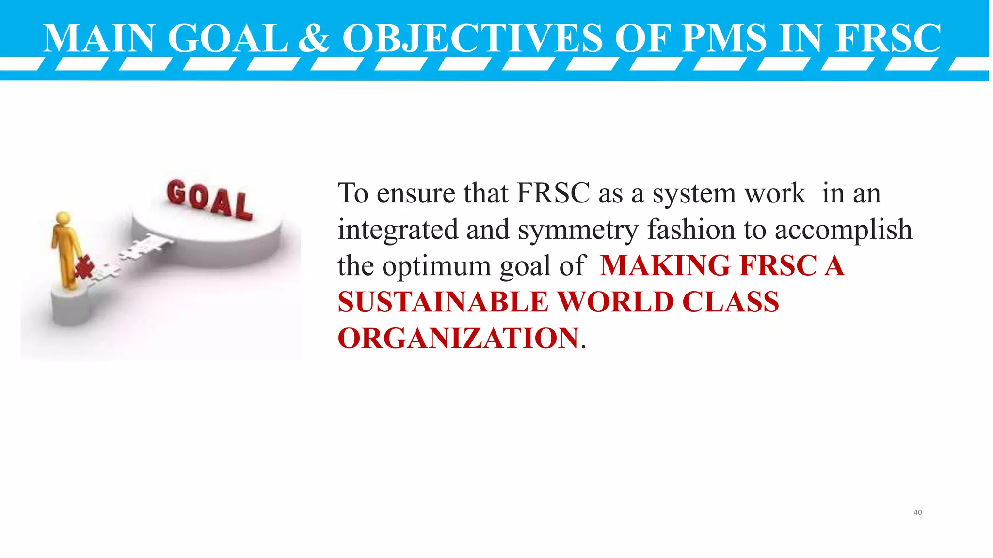 MAIN GOAL & OBJECTIVES OF PMS IN FRSC
To ensure that FRSC as a system work in an
integrated and symmetry fashion to accomplish
the optimum goal of MAKING FRSC A
SUSTAINABLE WORLD CLASS
ORGANIZATION.
40
 