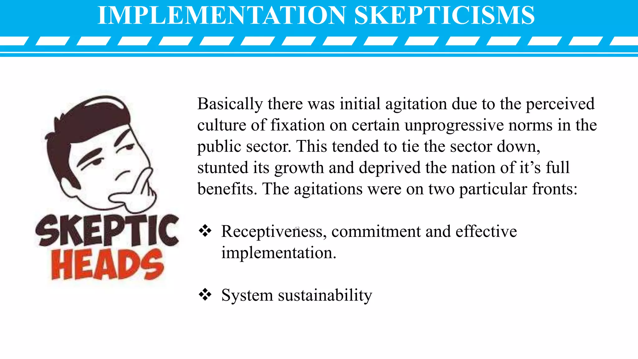 Basically there was initial agitation due to the perceived
culture of fixation on certain unprogressive norms in the
public sector. This tended to tie the sector down,
stunted its growth and deprived the nation of it’s full
benefits. The agitations were on two particular fronts:
 Receptiveness, commitment and effective
implementation.
 System sustainability
IMPLEMENTATION SKEPTICISMS
43
 