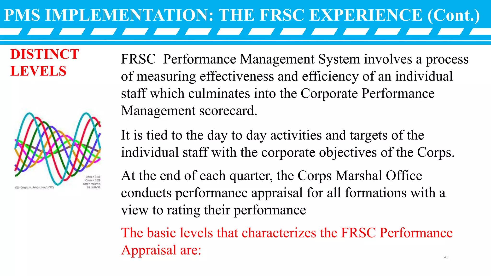 FRSC Performance Management System involves a process
of measuring effectiveness and efficiency of an individual
staff which culminates into the Corporate Performance
Management scorecard.
It is tied to the day to day activities and targets of the
individual staff with the corporate objectives of the Corps.
At the end of each quarter, the Corps Marshal Office
conducts performance appraisal for all formations with a
view to rating their performance
The basic levels that characterizes the FRSC Performance
Appraisal are:
PMS IMPLEMENTATION: THE FRSC EXPERIENCE (Cont.)
DISTINCT
LEVELS
46
 