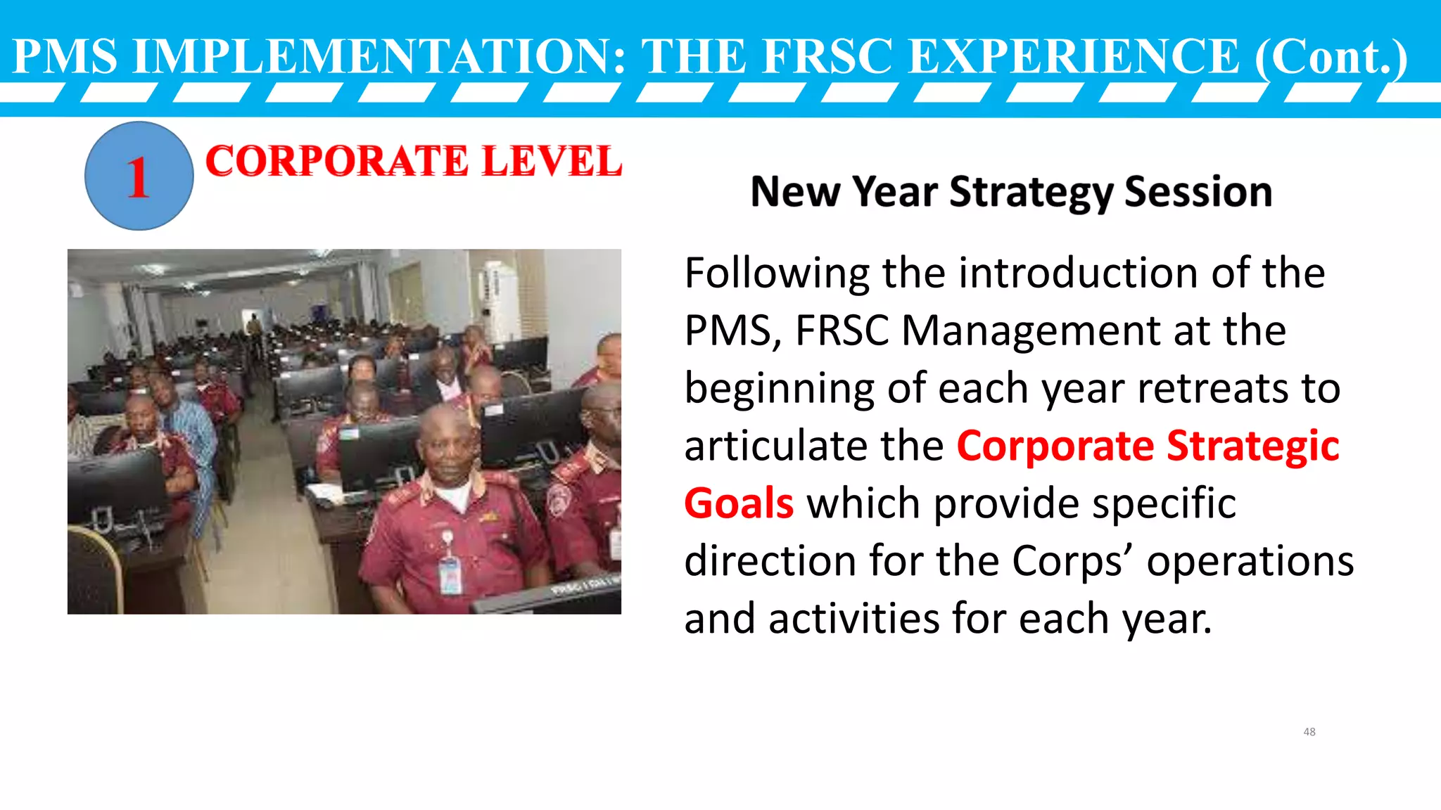 PMS IMPLEMENTATION: THE FRSC EXPERIENCE (Cont.)
Following the introduction of the
PMS, FRSC Management at the
beginning of each year retreats to
articulate the Corporate Strategic
Goals which provide specific
direction for the Corps’ operations
and activities for each year.
48
 