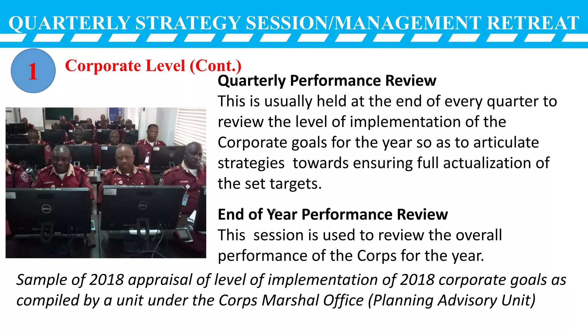 QUARTERLY STRATEGY SESSION/MANAGEMENT RETREAT
Quarterly Performance Review
This is usually held at the end of every quarter to
review the level of implementation of the
Corporate goals for the year so as to articulate
strategies towards ensuring full actualization of
the set targets.
End of Year Performance Review
This session is used to review the overall
performance of the Corps for the year.
Sample of 2018 appraisal of level of implementation of 2018 corporate goals as
compiled by a unit under the Corps Marshal Office (Planning Advisory Unit)
Corporate Level (Cont.)
49
 