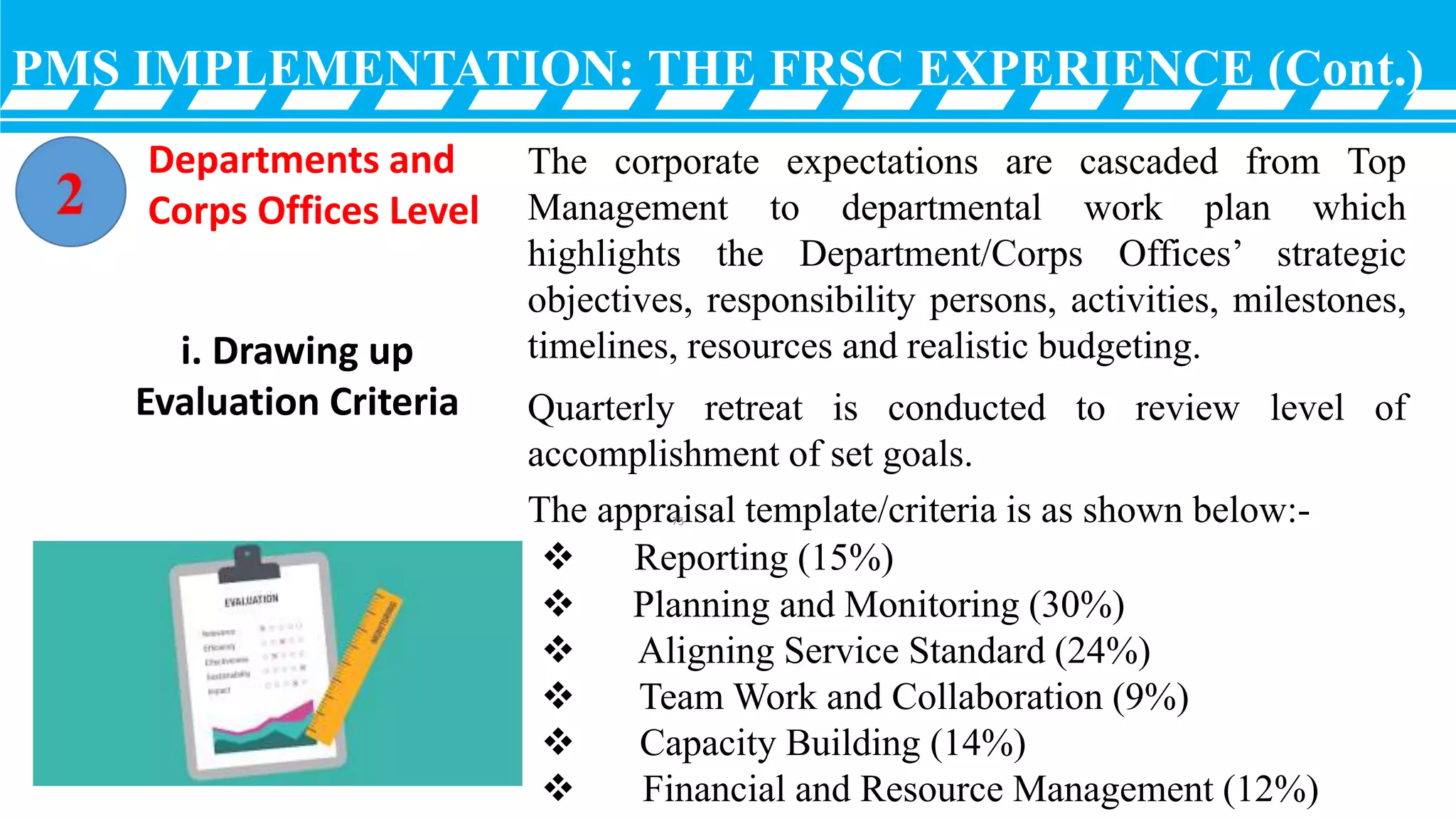 PMS IMPLEMENTATION: THE FRSC EXPERIENCE (Cont.)
The corporate expectations are cascaded from Top
Management to departmental work plan which
highlights the Department/Corps Offices’ strategic
objectives, responsibility persons, activities, milestones,
timelines, resources and realistic budgeting.
Quarterly retreat is conducted to review level of
accomplishment of set goals.
The appraisal template/criteria is as shown below:-
i. Drawing up
Evaluation Criteria
 Reporting (15%)
 Planning and Monitoring (30%)
 Aligning Service Standard (24%)
 Team Work and Collaboration (9%)
 Capacity Building (14%)
 Financial and Resource Management (12%)
Departments and
Corps Offices Level
75
 