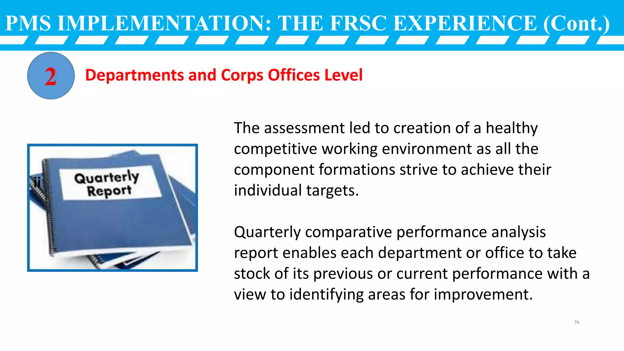 PMS IMPLEMENTATION: THE FRSC EXPERIENCE (Cont.)
The assessment led to creation of a healthy
competitive working environment as all the
component formations strive to achieve their
individual targets.
Quarterly comparative performance analysis
report enables each department or office to take
stock of its previous or current performance with a
view to identifying areas for improvement.
Departments and Corps Offices Level
ii
76
 