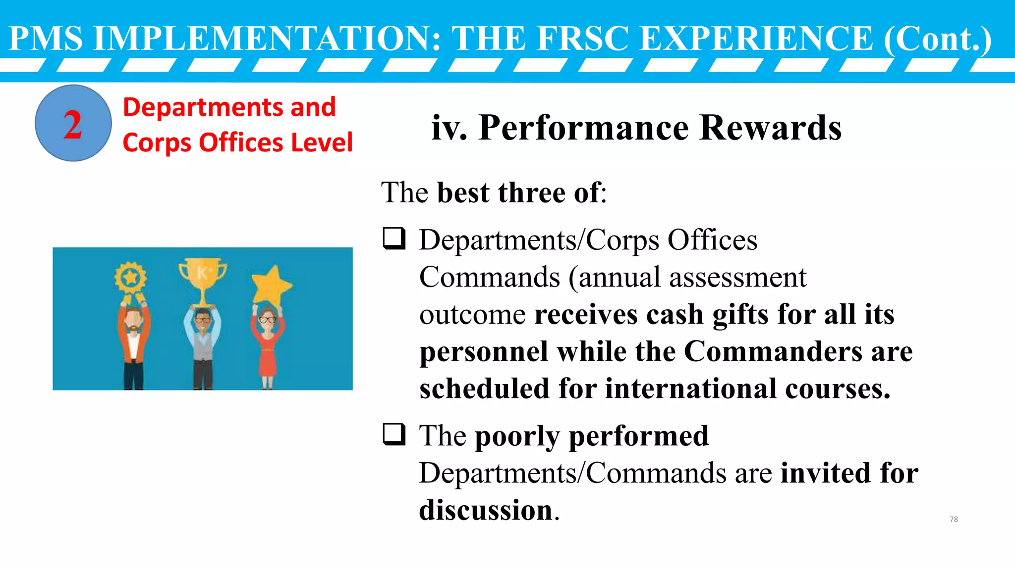 PMS IMPLEMENTATION: THE FRSC EXPERIENCE (Cont.)
The best three of:
 Departments/Corps Offices
Commands (annual assessment
outcome receives cash gifts for all its
personnel while the Commanders are
scheduled for international courses.
 The poorly performed
Departments/Commands are invited for
discussion.
iv. Performance Rewards
Departments and
Corps Offices Level
78
 