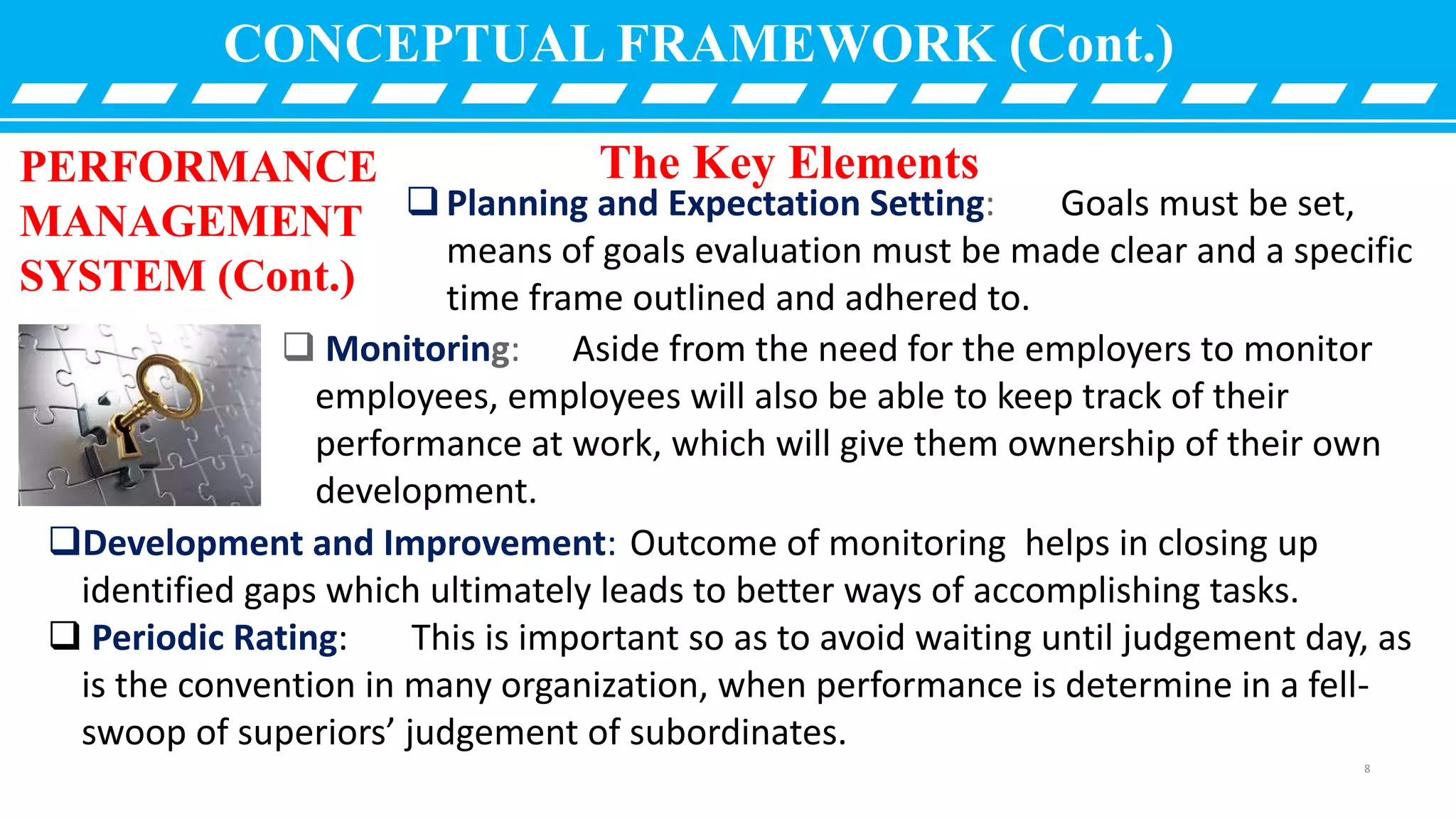 CONCEPTUAL FRAMEWORK (Cont.)
PERFORMANCE
MANAGEMENT
SYSTEM (Cont.)
 Monitoring: Aside from the need for the employers to monitor
employees, employees will also be able to keep track of their
performance at work, which will give them ownership of their own
development.
The Key Elements
Planning and Expectation Setting: Goals must be set,
means of goals evaluation must be made clear and a specific
time frame outlined and adhered to.
Development and Improvement: Outcome of monitoring helps in closing up
identified gaps which ultimately leads to better ways of accomplishing tasks.
 Periodic Rating: This is important so as to avoid waiting until judgement day, as
is the convention in many organization, when performance is determine in a fell-
swoop of superiors’ judgement of subordinates.
8
 