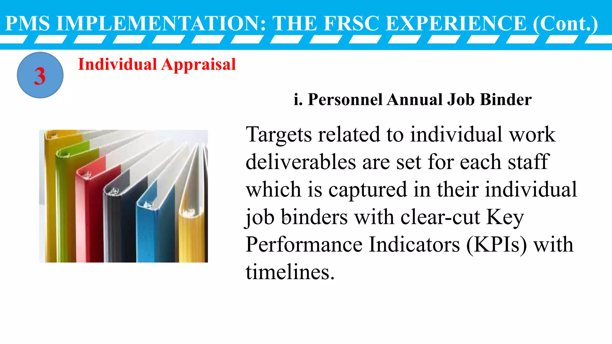 PMS IMPLEMENTATION: THE FRSC EXPERIENCE (Cont.)
Targets related to individual work
deliverables are set for each staff
which is captured in their individual
job binders with clear-cut Key
Performance Indicators (KPIs) with
timelines.
i. Personnel Annual Job Binder
Individual Appraisal
89
 