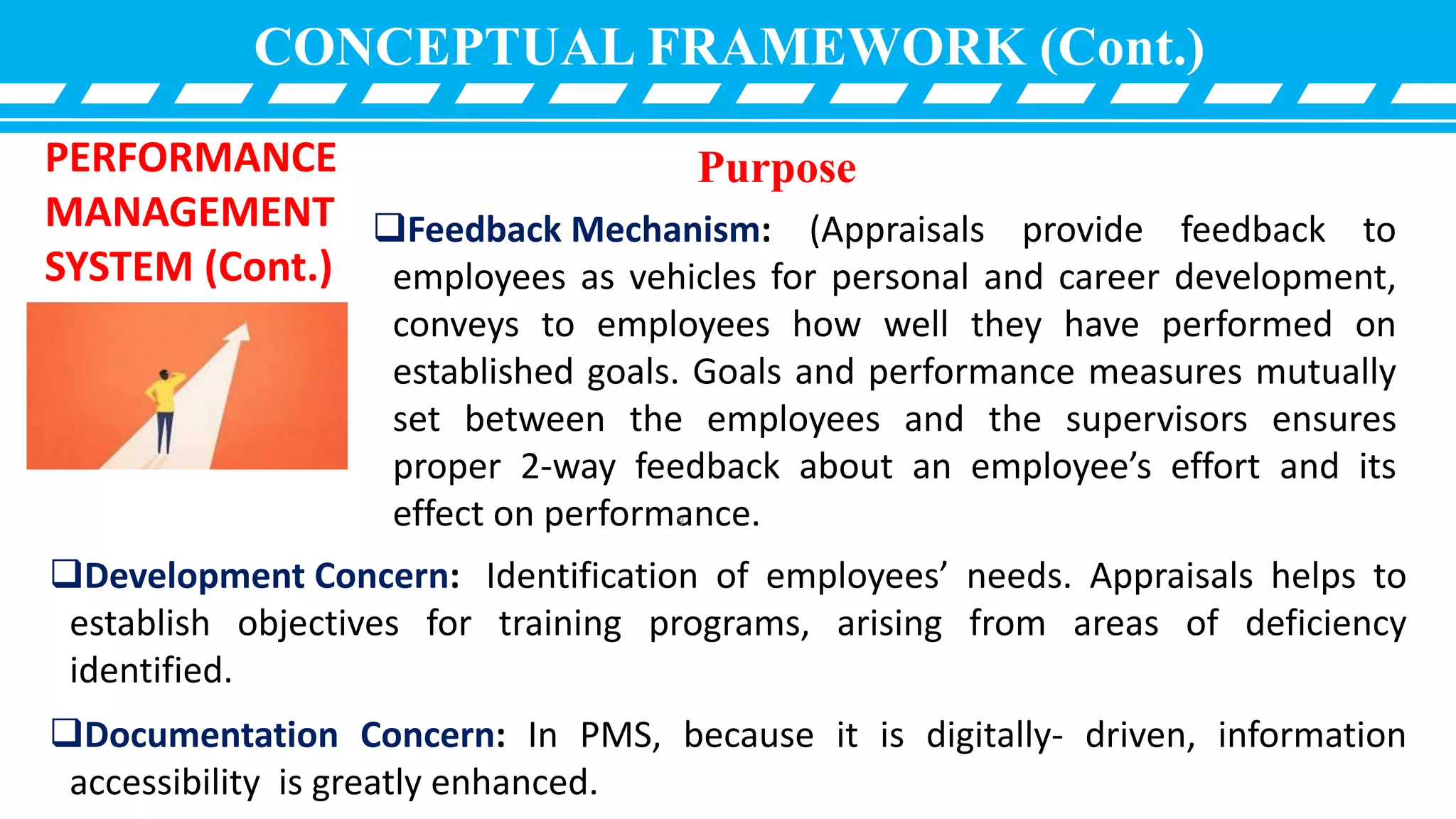 CONCEPTUAL FRAMEWORK (Cont.)
PERFORMANCE
MANAGEMENT
SYSTEM (Cont.)
Development Concern: Identification of employees’ needs. Appraisals helps to
establish objectives for training programs, arising from areas of deficiency
identified.
Documentation Concern: In PMS, because it is digitally- driven, information
accessibility is greatly enhanced.
Purpose
Feedback Mechanism: (Appraisals provide feedback to
employees as vehicles for personal and career development,
conveys to employees how well they have performed on
established goals. Goals and performance measures mutually
set between the employees and the supervisors ensures
proper 2-way feedback about an employee’s effort and its
effect on performance.9
 