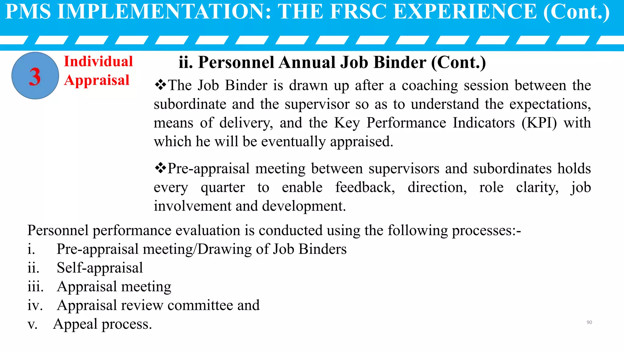 PMS IMPLEMENTATION: THE FRSC EXPERIENCE (Cont.)
The Job Binder is drawn up after a coaching session between the
subordinate and the supervisor so as to understand the expectations,
means of delivery, and the Key Performance Indicators (KPI) with
which he will be eventually appraised.
Pre-appraisal meeting between supervisors and subordinates holds
every quarter to enable feedback, direction, role clarity, job
involvement and development.
Individual
Appraisal
Personnel performance evaluation is conducted using the following processes:-
i. Pre-appraisal meeting/Drawing of Job Binders
ii. Self-appraisal
iii. Appraisal meeting
iv. Appraisal review committee and
v. Appeal process.
ii. Personnel Annual Job Binder (Cont.)
90
 