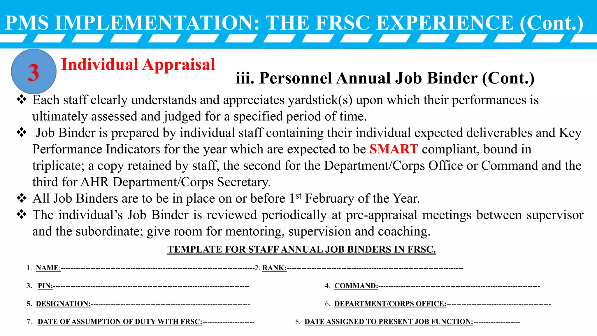PMS IMPLEMENTATION: THE FRSC EXPERIENCE (Cont.)
Individual Appraisal
iii. Personnel Annual Job Binder (Cont.)
 Each staff clearly understands and appreciates yardstick(s) upon which their performances is
ultimately assessed and judged for a specified period of time.
 Job Binder is prepared by individual staff containing their individual expected deliverables and Key
Performance Indicators for the year which are expected to be SMART compliant, bound in
triplicate; a copy retained by staff, the second for the Department/Corps Office or Command and the
third for AHR Department/Corps Secretary.
 All Job Binders are to be in place on or before 1st February of the Year.
 The individual’s Job Binder is reviewed periodically at pre-appraisal meetings between supervisor
and the subordinate; give room for mentoring, supervision and coaching.
TEMPLATE FOR STAFF ANNUAL JOB BINDERS IN FRSC.
1. NAME:------------------------------------------------------------------------------2. RANK:-----------------------------------------------------------------------
3. PIN:------------------------------------------------------------------------------- 4. COMMAND:-----------------------------------------------------------------
5. DESIGNATION:---------------------------------------------------------------- 6. DEPARTMENT/CORPS OFFICE:------------------------------------------
7. DATE OF ASSUMPTION OF DUTY WITH FRSC:--------------------- 8. DATE ASSIGNED TO PRESENT JOB FUNCTION:-------------------
91
 