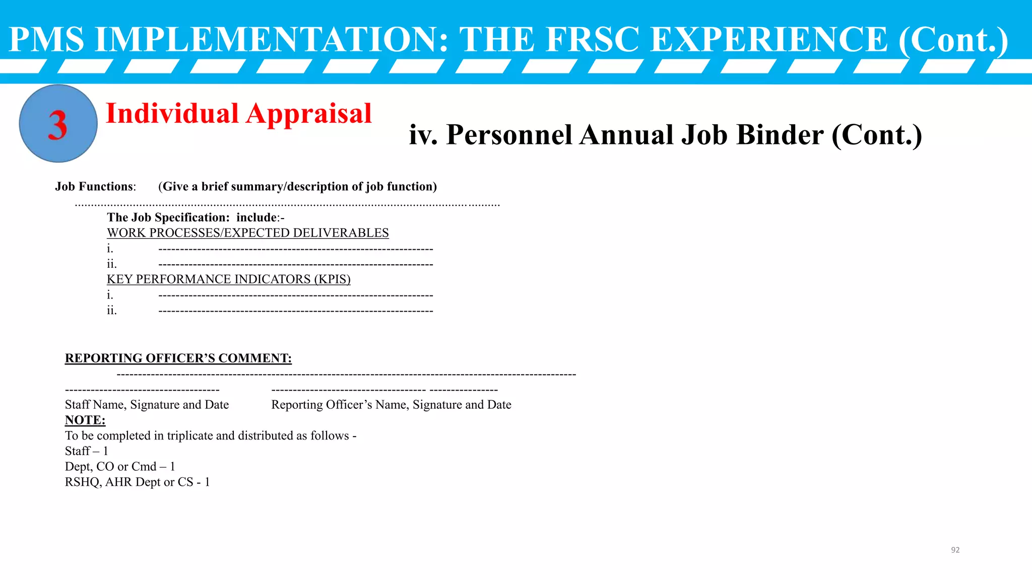 PMS IMPLEMENTATION: THE FRSC EXPERIENCE (Cont.)
Individual Appraisal
iv. Personnel Annual Job Binder (Cont.)
Job Functions: (Give a brief summary/description of job function)
....................................................................................................................................
The Job Specification: include:-
WORK PROCESSES/EXPECTED DELIVERABLES
i. ----------------------------------------------------------------
ii. ----------------------------------------------------------------
KEY PERFORMANCE INDICATORS (KPIS)
i. ----------------------------------------------------------------
ii. ----------------------------------------------------------------
REPORTING OFFICER’S COMMENT:
-----------------------------------------------------------------------------------------------------------
------------------------------------ ------------------------------------ ----------------
Staff Name, Signature and Date Reporting Officer’s Name, Signature and Date
NOTE:
To be completed in triplicate and distributed as follows -
Staff – 1
Dept, CO or Cmd – 1
RSHQ, AHR Dept or CS - 1
92
 