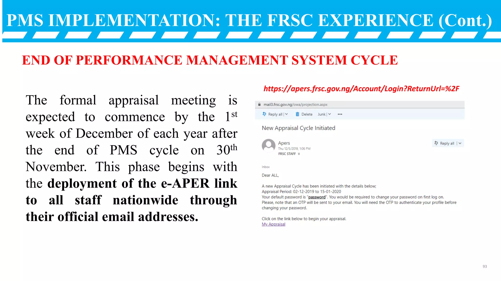 PMS IMPLEMENTATION: THE FRSC EXPERIENCE (Cont.)
END OF PERFORMANCE MANAGEMENT SYSTEM CYCLE
The formal appraisal meeting is
expected to commence by the 1st
week of December of each year after
the end of PMS cycle on 30th
November. This phase begins with
the deployment of the e-APER link
to all staff nationwide through
their official email addresses.
https://apers.frsc.gov.ng/Account/Login?ReturnUrl=%2F
93
 