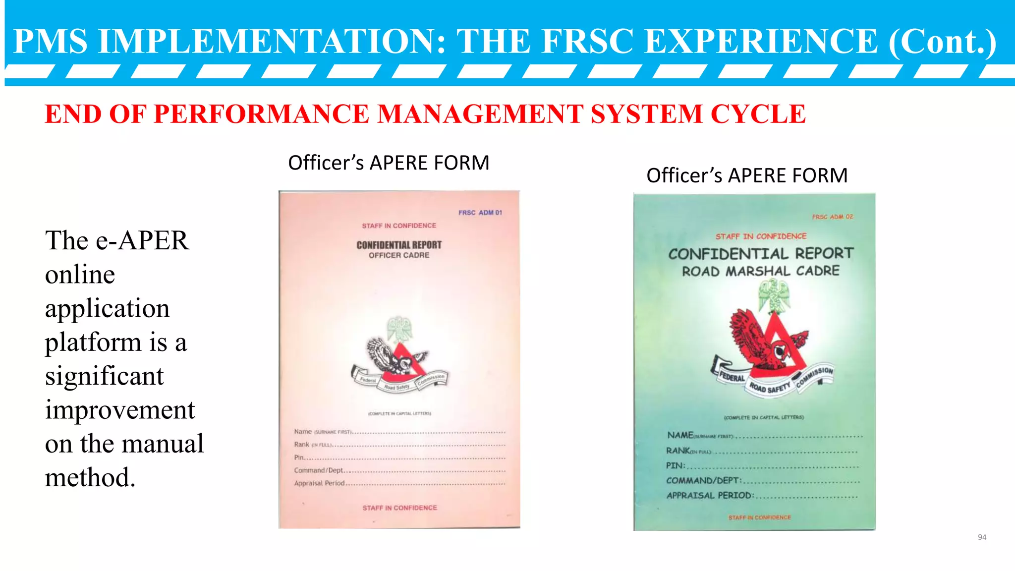 PMS IMPLEMENTATION: THE FRSC EXPERIENCE (Cont.)
END OF PERFORMANCE MANAGEMENT SYSTEM CYCLE
The e-APER
online
application
platform is a
significant
improvement
on the manual
method.
94
Officer’s APERE FORM
Officer’s APERE FORM
 