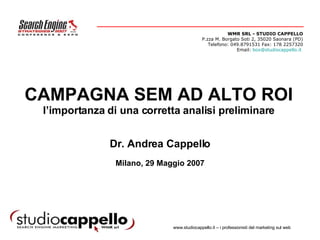 CAMPAGNA SEM AD ALTO ROI l’importanza di una corretta analisi preliminare Dr. Andrea Cappello Milano, 29 Maggio 2007 WMR SRL - STUDIO CAPPELLO P.zza M. Borgato Soti 2, 35020 Saonara (PD) Telefono: 049.8791531 Fax: 178 2257320 Email:  [email_address]      