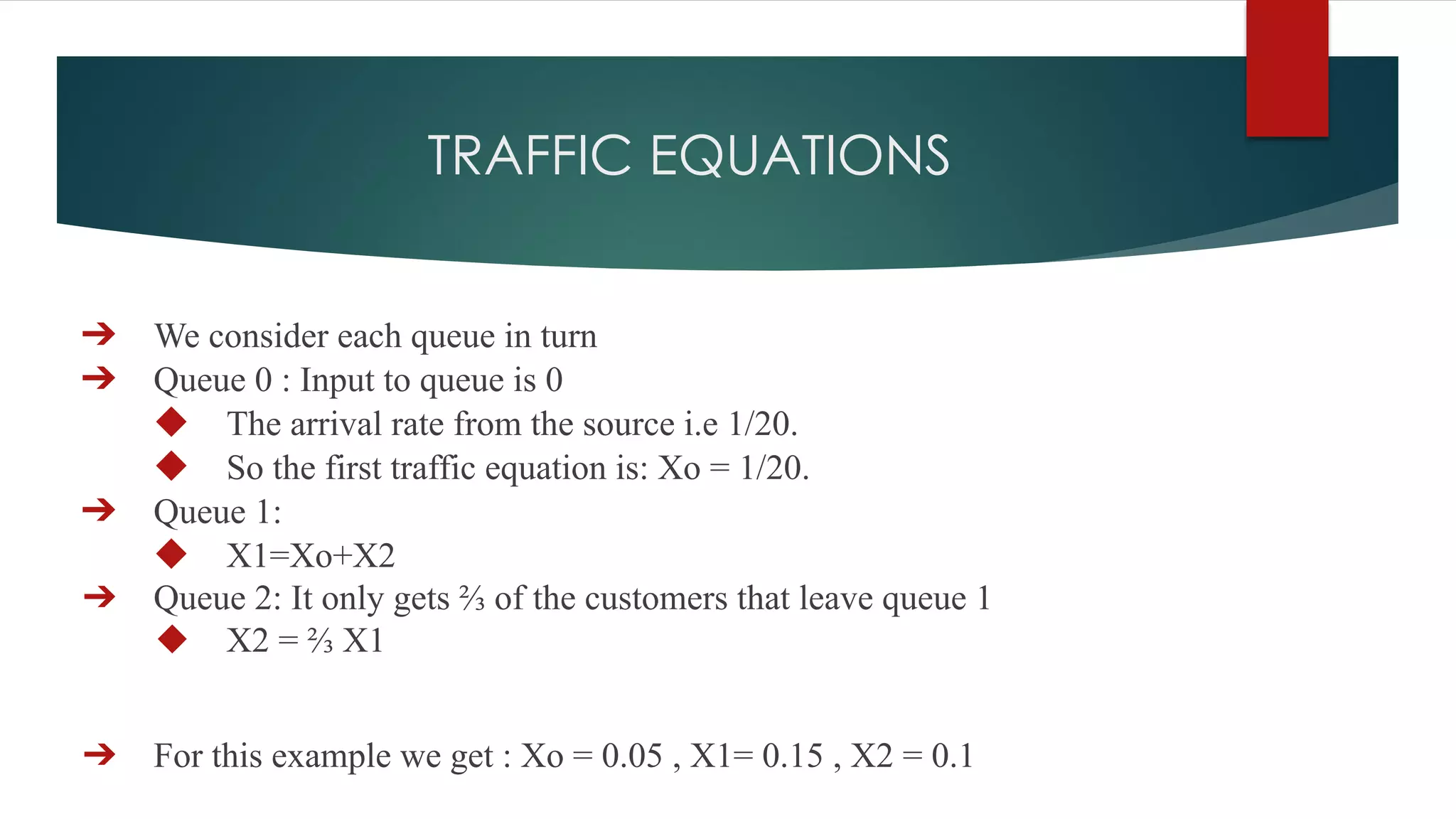 TRAFFIC EQUATIONS
➔ We consider each queue in turn
➔ Queue 0 : Input to queue is 0
◆ The arrival rate from the source i.e 1/20.
◆ So the first traffic equation is: Xo = 1/20.
➔ Queue 1:
◆ X1=Xo+X2
➔ Queue 2: It only gets ⅔ of the customers that leave queue 1
◆ X2 = ⅔ X1
➔ For this example we get : Xo = 0.05 , X1= 0.15 , X2 = 0.1
 
