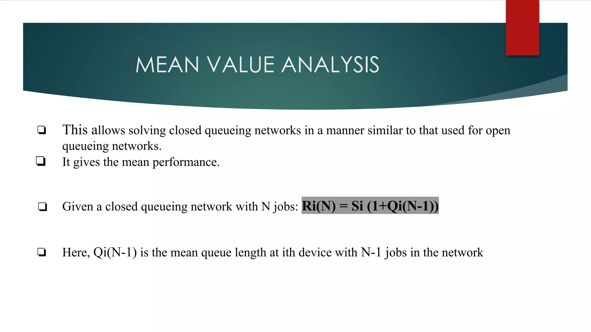 MEAN VALUE ANALYSIS
❏ This allows solving closed queueing networks in a manner similar to that used for open
queueing networks.
❏ It gives the mean performance.
❏ Given a closed queueing network with N jobs: Ri(N) = Si (1+Qi(N-1))
❏ Here, Qi(N-1) is the mean queue length at ith device with N-1 jobs in the network
 