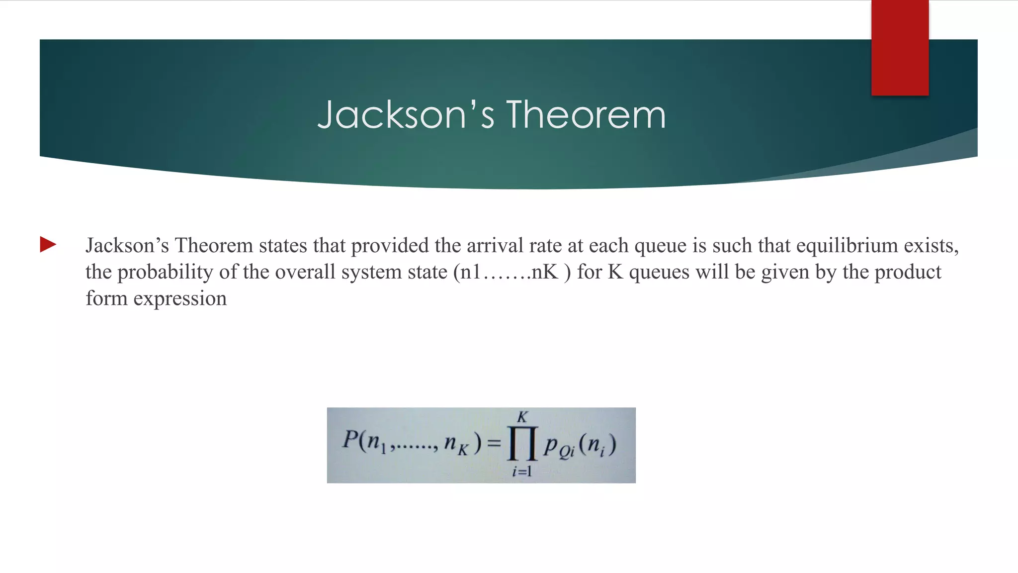 Jackson’s Theorem
► Jackson’s Theorem states that provided the arrival rate at each queue is such that equilibrium exists,
the probability of the overall system state (n1…….nK ) for K queues will be given by the product
form expression
 