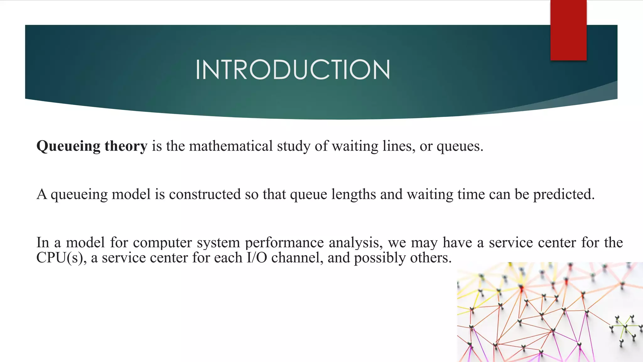 INTRODUCTION
Queueing theory is the mathematical study of waiting lines, or queues.
A queueing model is constructed so that queue lengths and waiting time can be predicted.
In a model for computer system performance analysis, we may have a service center for the
CPU(s), a service center for each I/O channel, and possibly others.
 