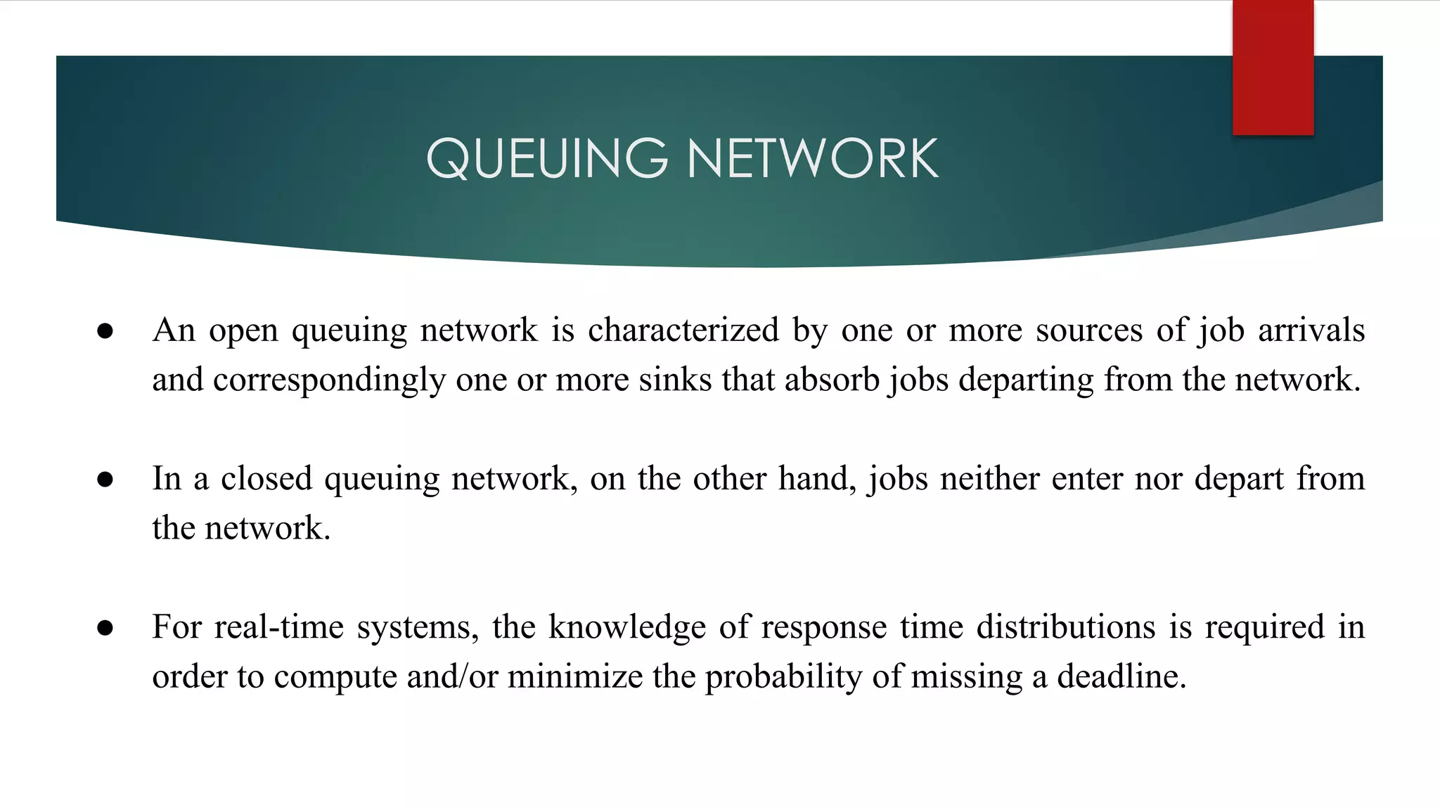 QUEUING NETWORK
● An open queuing network is characterized by one or more sources of job arrivals
and correspondingly one or more sinks that absorb jobs departing from the network.
● In a closed queuing network, on the other hand, jobs neither enter nor depart from
the network.
● For real-time systems, the knowledge of response time distributions is required in
order to compute and/or minimize the probability of missing a deadline.
 