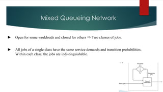 Mixed Queueing Network
► Open for some workloads and closed for others ⇒ Two classes of jobs.
► All jobs of a single class have the same service demands and transition probabilities.
Within each class, the jobs are indistinguishable.
 