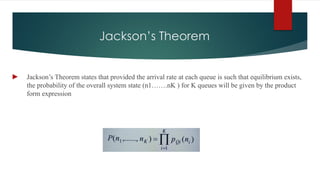 Jackson’s Theorem
► Jackson’s Theorem states that provided the arrival rate at each queue is such that equilibrium exists,
the probability of the overall system state (n1…….nK ) for K queues will be given by the product
form expression
 