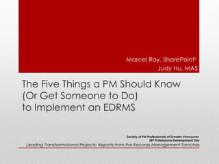 Marcel Roy, SharePointS
                                                      Judy Hu, MAS

The Five Things a PM Should Know
(Or Get Someone to Do)
to Implement an EDRMS

                                             Society of PM Professionals of Greater Vancouver
                                                            58th Professional Development Day
Leading Transformational Projects: Reports from the Records Management Trenches
 