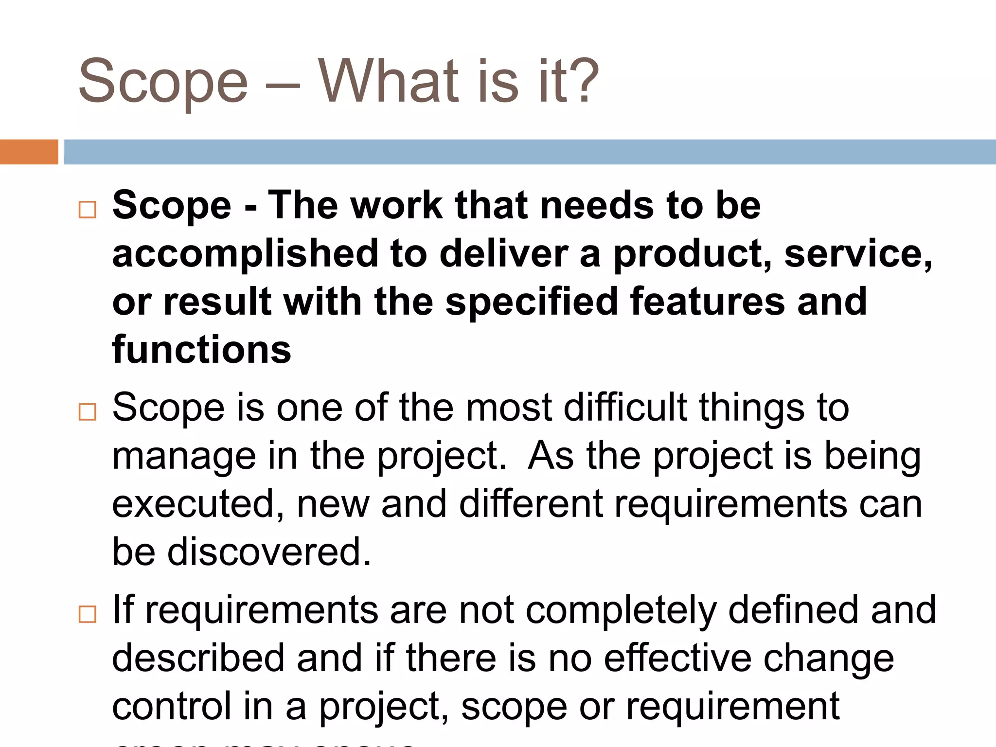 Scope – What is it?
   Scope - The work that needs to be
    accomplished to deliver a product, service,
    or result with the specified features and
    functions
   Scope is one of the most difficult things to
    manage in the project. As the project is being
    executed, new and different requirements can
    be discovered.
   If requirements are not completely defined and
    described and if there is no effective change
    control in a project, scope or requirement
 