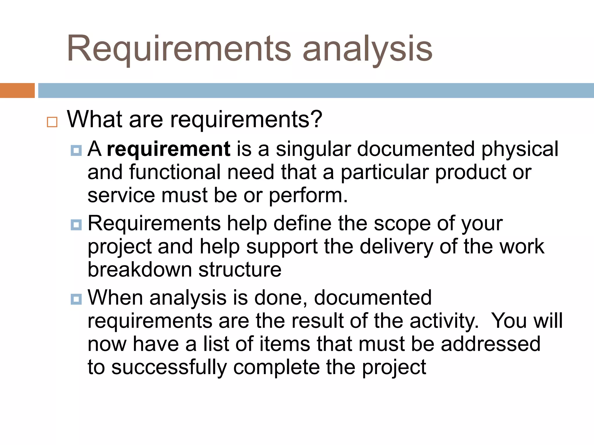 Requirements analysis
   What are requirements?
    A  requirement is a singular documented physical
      and functional need that a particular product or
      service must be or perform.
     Requirements help define the scope of your
      project and help support the delivery of the work
      breakdown structure
     When analysis is done, documented
      requirements are the result of the activity. You will
      now have a list of items that must be addressed
      to successfully complete the project
 