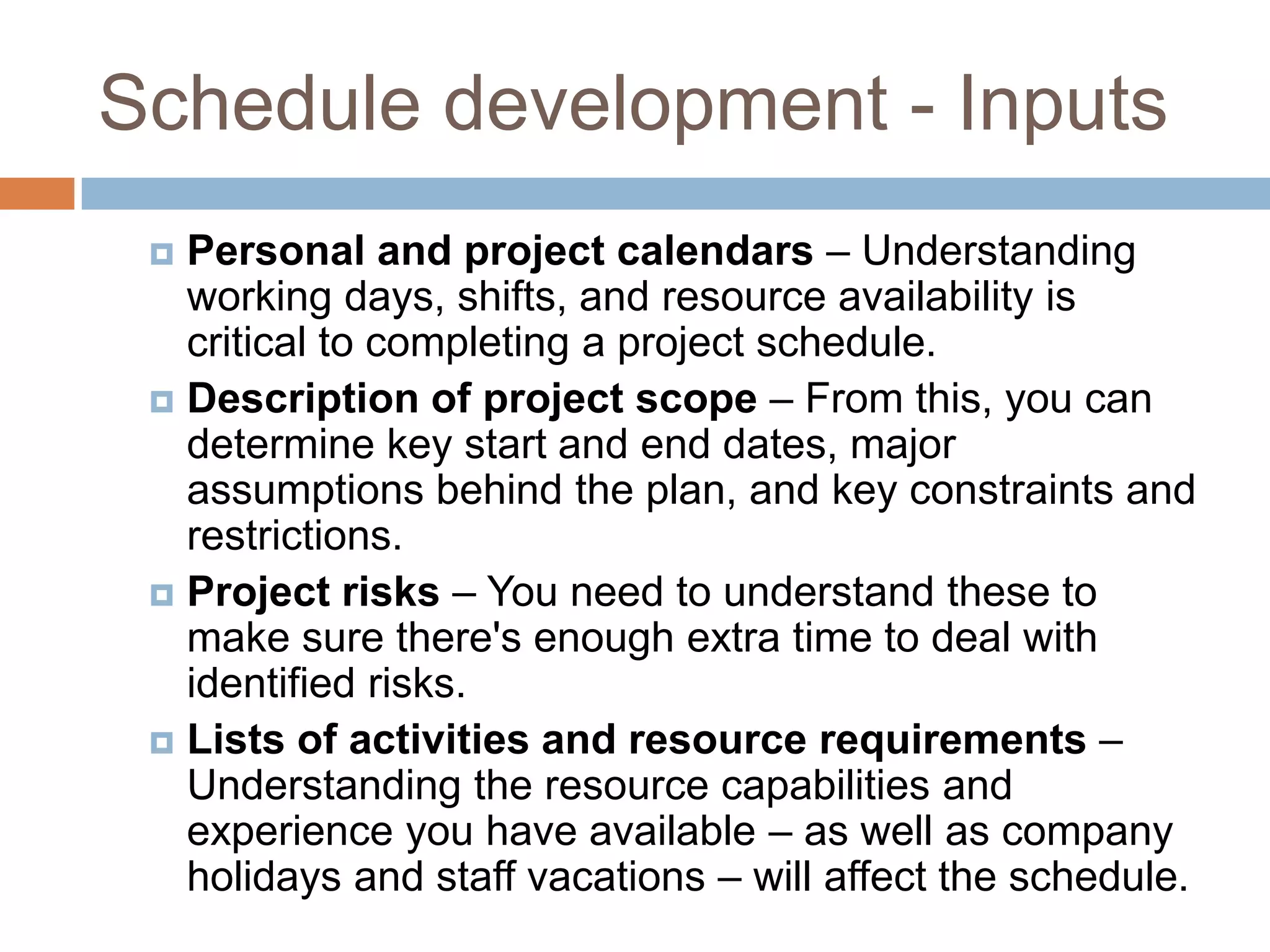 Schedule development - Inputs
  Personal and project calendars – Understanding
   working days, shifts, and resource availability is
   critical to completing a project schedule.
  Description of project scope – From this, you can
   determine key start and end dates, major
   assumptions behind the plan, and key constraints and
   restrictions.
  Project risks – You need to understand these to
   make sure there's enough extra time to deal with
   identified risks.
  Lists of activities and resource requirements –
   Understanding the resource capabilities and
   experience you have available – as well as company
   holidays and staff vacations – will affect the schedule.
 